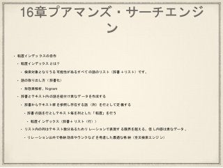 16章プアマンズ・サーチエンジ
ン
• 転置インデックスの自作
• 転置インデックスとは？
• 検索対象となりうる可能性があるすべての語のリスト（辞書＋リスト）です。
• 語の取り出し方（辞書化）
• 形態素解析、N-gram
• 辞書とテキスト内の語を紐付け素なデータを作成する
• 辞書からテキスト群を参照し存在する語（列）を行として定義する
• 辞書の語を行としテキスト毎を列とした「転置」を行う
• 転置インデックス（辞書＋リスト（行））
• リスト内の列はテキスト数分あるためリレーションで表現する限界を越える。但し内容は素なデータ。
• リレーション以外で格納効率やランクなどを考慮した最適な格納（全文検索エンジン）
 