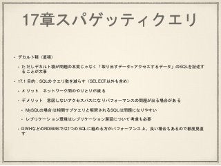 17章スパゲッティクエリ
• デカルト積（直積）
• ただしデカルト積が問題の本質じゃなく「取り出すデータ≒アクセスするデータ」のSQLを記述す
ることが大事
• 17.1 目的：SQLのクエリ数を減らす（SELECT以外も含め）
• メリット ネットワーク間のやりとりが減る
• デメリット 意図しないアクセスパスになりパフォーマンスの問題が出る場合がある
• MySQLの場合は相関サブクエリと解釈されるSQLは問題になりやすい
• レプリケーション環境はレプリケーション遅延について考慮も必要
• DWHなどのRDBMSでは1つのSQLに纏める方がパフォーマンス上、良い場合もあるので都度見直
す
 