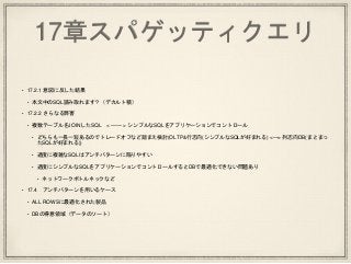 17章スパゲッティクエリ
• 17.2.1 意図に反した結果
• 本文中のSQL読み取れます？（デカルト積）
• 17.2.2 さらなる弊害
• 複数テーブルをJOINしたSQL < —— > シンプルなSQLをアプリケーションでコントロール
• どちらも一長一短あるのでトレードオフなど踏まえ検討(OLTP&行志向(シンプルなSQLが好まれる) <—> 列志向DB(まとまっ
たSQLが好まれる))
• 過度に複雑なSQLはアンチパターンに陥りやすい
• 過度にシンプルなSQLをアプリケーションでコントロールするとDBで最適化できない問題あり
• ネットワークボトルネックなど
• 17.4 アンチパターンを用いるケース
• ALL ROWSに最適化された製品
• DBの得意領域（データのソート）
 