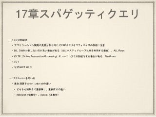 17章スパゲッティクエリ
• 17.5 分割統治
• アプリケーション開発の責務分割と同じだがRDBではオプティマイザの存在に注意
• BI、DWH 分割しない方が良い場合がある（主にネステッドループ以外を利用する場合）。ALL Rows
• OLTP（Online Transaction Processing）チューニングで分割統治する場合がある。FirstRows
• 17.5.1
• なぜLEFT JOIN
• 17.5.2 unionを用いる
• 集合演算子 union ,union allの違い
• どちらも和集合で重複無し、重複有りの違い
• intersect（積集合）、except（差集合）
 