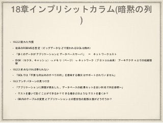 18章インプリシットカラム(暗黙の列
)
• 18.2.2 隠れた代償
• 従来のRDBMSを想定（ビッグデータなどで使われるSQLは除外）
• 「多くのデータがアプリケーションとデータベースサーバ」 ＝ ネットワークコスト
• DISK（セクタ、キャッシュ） -> メモリ（ページ） -> ネットワーク（プロトコル由来） アーキテクチャ上での伝搬理
解
• 18.2.3 求めなければ得られない
• 「SQLでは「不要な列以外のすべての列」を意味する構文はサポートされていません」
• 18.3 アンチパターンの見つけ方
• 「アプリケーションに障害が発生した。データベースの結果セットを古い列名で列を参照〜」
• テストを書いて防ぐことができるか？できる場合どのようなテストを書くか？
• DB内のテーブルの変更とアプリケーションとの整合性の責務は誰がどう行うか？
 