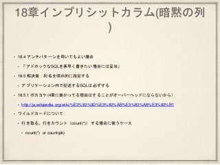 18章インプリシットカラム(暗黙の列
)
• 18.4 アンチパターンを用いてもよい場合
• 「アドホックなSQLを素早く書きたい場合には妥当」
• 18.5 解決策：列名を明示的に指定する
• アプリケーション内で記述するSQLは必ずする
• 18.5.1 ポカヨケ(4章に掛かってる理由はすることがオーバーヘッドにならないから）
• http://ja.wikipedia.org/wiki/%E3%83%9D%E3%82%AB%E3%83%A8%E3%82%B1
• ワイルドカードについて
• 行を取る、行をカウント（count(*)）する場合に使うケース
• count(*) or count(pk)
 