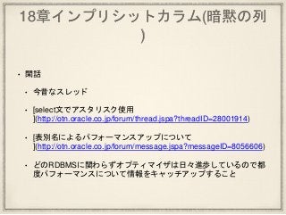 18章インプリシットカラム(暗黙の列
)
• 閑話
• 今昔なスレッド
• [select文でアスタリスク使用
](http://otn.oracle.co.jp/forum/thread.jspa?threadID=28001914)
• [表別名によるパフォーマンスアップについて
](http://otn.oracle.co.jp/forum/message.jspa?messageID=8056606)
• どのRDBMSに関わらずオプティマイザは日々進歩しているので都
度パフォーマンスについて情報をキャッチアップすること
 