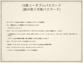 19章リーダブルパスワード
(読み取り可能パスワード)
• 19.1 パスワードを忘れた場合メールを通じたパスワードの再設定
• 19.2 「権限のない人に特権的アクセスを与える」とは？
• アクセスコントロール？
• 19.2.1 「ネットワークの上で平文パスワードをやりとりするのは、なおさら危険です。」とは？
• この場合のネットワークとは？（LAN、WAN、VPN、イントラ、インターネット、プロトコル（TCP/IP、SQL*NET）な
どなど）
• パスワード以外の重要な情報（個人情報等）は平文で流通しても良い？
• 19.2.1 「データベースサーバ上のSQLクエリログ」
• MySQL スローログ、クエリログ、バイナリログ（mysqlbinlogで整形可能）
• 19.2.1 「バックアップファイル、またはバックアップメディア」
• データベースそのものの暗号化、メディアの暗号化
 