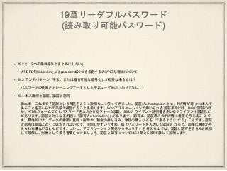 19章リーダブルパスワード
(読み取り可能パスワード)
• 19.2.2 「2つの条件をひとまとめにしない」
• WHERE句にaccount_idとpasswordの2つを指定するのがNGな理由について
• 19.3 アンチパターン「平文、または複合可能な暗号化」が必要な場合とは？
• パスワードの特徴をトレーニングデータとした不正ユーザ検出（あり？なし？）
• 19.4 本人識別と認証、認証と認可
• 徳丸本 これまで「認訓という用語をとくに説明なしに使ってきました。認証(Authentication)とは、利用者が確 かに本人で
あることを芯んらかの手段で確認することを指します。Webアプリケーションで用いられる 認証手段には、Basに認証のほ
か、HTMLフォームでIDとパスワードを入力させるフォーム認証、SSLク ライアント証明書を用いるクライアント認証芯ど
があります。認証と対になる用語に「認可(Authorization)」があります。認可は、認証済みの利用者に権限を与えるこ とで
す。具体的には、データの参照・更新・削除や、預金の振り込み、物品の購入などを「できるように する」ことです。認証
と認可は画面上とくに区別されないので、混同しやすいですね。IDとパスワードを入力して認証さ れると、即座に権限が与
えられる場合がほとんどです。しかし、アプリケーション開発やセキュリティを 考える上では、認証と認可をきちんと区別
して理解し、別物として扱う習慣をつけましょう。認証と認可については5.1節と5.3節で詳しく説明します。
 