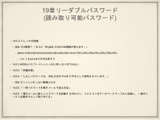19章リーダブルパスワード
(読み取り可能パスワード)
• 19.5 ストレッチの回数
• SQLでは無理？（19.5.2 「MySQLではSHA2関数が使えます」）
• select sha2(sha2(sha2(sha2(sha2(sha2(sha2(‘abcd’,256),256),256),256),256),256),256);
• ソルトもconcatで付与出来そう
• 19.5.1 MD5はパスワードハッシュ化に用いるべきではない
• 19.5.3 「辞書攻撃」
• 19.5.4 「しかしパスワードは、SQL文の中ではまだ平文として使用されています。」
• SQLでハッシュ化しない動機となる
• 19.5.5 「一時パスワードを電子メールで送る方法」
• 19.5.5 「電子メールに新しいパスワードを記載する代わりに、リクエストをデータベーステーブルに記録し、一意のト
ークンを識別子として割り当てる」
 