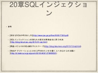 20章SQLインジェクショ
ン
• 参考
• [安全なSQLの呼び出し方](http://www.ipa.go.jp/files/000017320.pdf)
• [SQLインジェクション対策もれの責任を開発会社に問う判決
](http://blog.tokumaru.org/2015/01/sql.html)
• [間違いだらけのSQL識別子エスケープ](http://blog.tokumaru.org/2013/12/sql.html)
• [Webアプリケーションとかの入門本みたいのを書く人への心からのお願い
](http://d.hatena.ne.jp/ajiyoshi/20100409/1270809525)
 