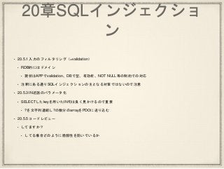 20章SQLインジェクショ
ン
• 20.5.1 入力のフィルタリング（=validation）
• RDB的にはドメイン
• 現状はAPPでvalidation、DBで型、有効桁、NOT NULL等の制約での対応
• 注釈にある通りSQLインジェクションの主となる対策ではないので注意
• 20.5.3 IN述語のパラメータ化
• SELECTしたkeyを用いたIN句は良く見かけるので重要
• ?を文字列連結し?の数分のarrayをPDOに送り込む
• 20.5.5 コードレビュー
• してますか？
• してる場合どのように脆弱性を防いでいるか
 
