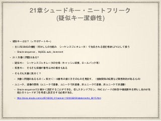 21章シュードキー・ニートフリーク
(疑似キー潔癖性)
• 疑似キーとは？（= サロゲートキー)
• 主にRDBMSの機能（何かしらの仕組み シーケンスジェネレータ）で生成される値を格納しPKとして扱う
• Oracle sequence 、MySQL auto_increment
• 21.1 欠番に問題はある？
• 疑似キー シーケンスジェネレータの仕様（キャッシュ破棄、ロールバック等）
• 有意キー そもそも採番が番号以外の場合もある
• そもそも欠番に気付く？
• 欠番に問題のあるもの（ = 気付く）は番号の振り方そのものを見直す。（金融関係の伝票など業務制約があるもの）
• ユニーク、連番の関係（ユニークで連番、ユニークで非連番、非ユニークで連番、非ユニークで非連番）
• Oracle sequenceだと細かく設定することができる。但しスタンドアロン、RACとノードの形態や機能要件を照らしあわせ性
能とのトレードオフを考慮し設定をする必要がある。
• http://docs.oracle.com/cd/E16338_01/server.112/b56299/statements_6015.htm
 