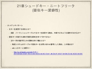 21章シュードキー・ニートフリーク
(疑似キー潔癖性)
• 21.4 アンチパターン
• 主キーを変更する状況とは？
• 余談 パーティションテーブルで主キーを変更する場合、内部でどのような動作がおきるか？
• 疑似キーの値それ自体が重要な意味を持つべきではない
• 主キー列の値が何らかの意味を持つ場合とは？
• 物流システムのテーブルで疑似キーをお問い合わせ番号にした場合、この場合は？
• wiki 人口キーと自然キー
• http://ja.wikipedia.org/wiki/主キー
#.E4.BA.BA.E5.B7.A5.E3.82.AD.E3.83.BC.E3.81.A8.E8.87.AA.E7.84.B6.E3.82.AD.E3.83.BC
 