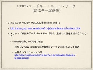 21章シュードキー・ニートフリーク
(疑似キー潔癖性)
• 21.5.2 GUID（UUID）MySQLの場合 select uuid();
• http://dev.mysql.com/doc/refman/5.1/ja/miscellaneous-functions.html
• メリット「複数のデータベースサーバ間で、重複した値を生成することな
く」
• shardingの際、PK利用に有効
• ただしMySQL innodbでは整数値のシーケンスがPKとして最適
• 注意点レプリケーション時
http://dev.mysql.com/doc/refman/5.1/ja/replication-features-
functions.html
 