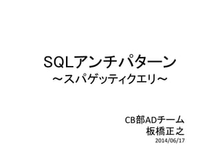 SQLアンチパターン
～スパゲッティクエリ～
CB部ADチーム
板橋正之
2014/06/17
 