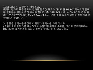 1. SELECT * ... 문장은 피하세요.
쿼리의 결과로 모든 필드의 결과가 필요한 경우가 아니라면 SELECT리스트에 필요
한 필드들을 일일이 적어 주어야 합니다. 즉, "SELECT * From Table" 과 같은 쿼
리는 "SELECT Field1, Field2 From Table ..."과 같이 필요한 필드를 밝힌 쿼리로
작성하기 바랍니다.
2. 알맞은 인덱스를 구성해서 쿼리가 인덱스를 타게 하세요.
(효율적으로 인덱스를 구성하고 사용한다면 쿼리의 속도를, 그리고 궁극적으로는
DB 서버의 퍼포먼스를 놀라울 정도로 향상시킬 수 있습니다.)
 