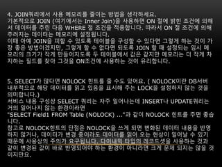 4. JOIN쿼리에서 사용 메모리를 줄이는 방법을 생각하세요.
기본적으로 JOIN (여기에서는 Inner Join)을 사용하면 ON 절에 밝힌 조건에 의해
서 데이터를 추린 다음 WHERE 절 조건을 적용합니다. 따라서 ON 절 조건에 의해
추려지는 데이터는 메모리에 설정됩니다.
이때 아예 JOIN을 피할 수 있도록 테이블을 구성할 수 있다면 그렇게 하는 것이 가
장 좋은 방법이겠지만, 그렇게 할 수 없다면 되도록 JOIN 할 때 설정되는 임시 메
모리의 크기가 작게 만들어지도록 두 테이블에서 값은 같지만 메모리는 더 작게 차
지하는 필드를 찾아 그것을 ON조건에 사용하는 것이 유리합니다.
5. SELECT가 많다면 NOLOCK 힌트를 줄 수도 있어요. ( NOLOCK이란 DB서버
내부적으로 해당 데이터를 읽고 있음을 표시해 주는 LOCK을 설정하지 않는 것을
의미합니다.)
서비스 내용 구성상 SELECT 쿼리는 자주 일어나는데 INSERT나 UPDATE쿼리는
거의 일어나지 않는 환경이라면
"SELECT Field1 FROM Table (NOLOCK) ..."과 같이 NOLOCK 힌트를 주면 좋습
니다.
참고로 NOLOCK힌트의 단점은 NOLOCK을 쓰게 되면 변화된 데이터 내용을 반영
하지 않거나, 데이터가 변경 중이라도 데이터를 읽어 오는 현상이 일어날 수 있기
때문에 사용상의 주의가 요구됩니다. 다이내믹 타입의 레코드셋을 사용하는 것과
같이 변경된 값이 바로 반영되어야 하는 환경이 아니라면 크게 문제 되지는 않을 것
이지만요.
 