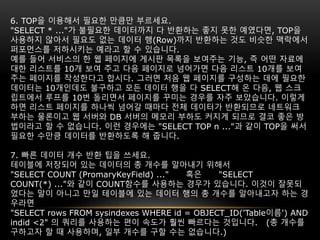 6. TOP을 이용해서 필요한 만큼만 부르세요.
"SELECT * ..."가 불필요한 데이터까지 다 반환하는 좋지 못한 예였다면, TOP을
사용하지 않아서 필요도 없는 데이터 행(Row)까지 반환하는 것도 비슷한 맥락에서
퍼포먼스를 저하시키는 예라고 할 수 있습니다.
예를 들어 서비스의 한 웹 페이지에 게시판 목록을 보여주는 기능, 즉 어떤 자료에
대한 리스트를 10개 보여 주고 다음 페이지로 넘어가면 다음 리스트 10개를 보여
주는 페이지를 작성한다고 합시다. 그러면 처음 웹 페이지를 구성하는 데에 필요한
데이터는 10개인데도 불구하고 모든 데이터 행을 다 SELECT해 온 다음, 웹 스크
립트에서 루프를 10번 돌리면서 페이지를 꾸미는 경우를 자주 보았습니다. 이렇게
하면 리스트 페이지를 하나씩 넘어갈 때마다 전체 데이터가 반환되므로 네트워크
부하는 물론이고 웹 서버와 DB 서버의 메모리 부하도 커지게 되므로 결코 좋은 방
법이라고 할 수 없습니다. 이런 경우에는 "SELECT TOP n ..."과 같이 TOP을 써서
필요한 수만큼 데이터를 반환하도록 해 줍니다.
7. 빠른 데이터 개수 반환 팁을 쓰세요.
테이블에 저장되어 있는 데이터의 총 개수를 알아내기 위해서
"SELECT COUNT (PromaryKeyField) ..." 혹은 "SELECT
COUNT(*) ..."와 같이 COUNT함수를 사용하는 경우가 있습니다. 이것이 잘못되
었다는 말이 아니고 만일 테이블에 있는 데이터 행의 총 개수를 알아내고자 하는 경
우라면
"SELECT rows FROM sysindexes WHERE id = OBJECT_ID('Table이름') AND
indid <2" 의 쿼리를 사용하는 편이 속도가 훨씬 빠르다는 것입니다. (총 개수를
구하고자 할 때 사용하며, 일부 개수를 구할 수는 없습니다.)
 