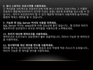 8. 뷰나 스토어드 프로시져를 사용하세요.
긴 쿼리문을 네트웍으로 전송하는것에 비해 뷰나 스토어드 프로시져는 그 이름만
전송하기 때문에(파라미터가 있다면 이것도 포함) 네트웍 트래픽을 감소시킬 수 있
습니다.. 게다가 보안관리까지 할 수 있기 때문에 여러분이 사용자에게 숨겨야하는
컬럼의 액세스 제한을 할 수 있습니다.
9. 가능한 한 SQL Server 커서의 사용을 피하세요.
SQL Server 커서는 select문에 비해 성능상에 좋지 않습니다.. 행 단위의 처리가
필요하다면 상관질의나 유도된 테이블을 사용하도록 노력해보세요.
10. 트리거 대신에 제약조건을 사용하세요.
제약조건은 트리거보다 성능면에서 훨씬 효율적입니다. 따라서 가능한 한 제약조건
을 사용하세요.
11. 임시테이블 대신 테이블 변수를 사용하세요.
테이블 변수는 임시테이블에 비해 잠금과 로깅 작업에 적은 리소스가 소모됩니다..
따라서 가능한 한 테이블 변수를 사용하세요.
 