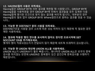 12. HAVING절의 사용은 피하세요.
Having절은 GROUP BY에 의한 결과를 제한할 때 사용합니다.. GROUP BY에
Having절을 사용하였을 경우 GROUP BY에 의해서 결과들을 모두 집계한 다음
Having절에 명시한 조건으로 맞지 않는 결과를 버리게 됩니다.. 대부분의 경우
Having절의 필요 없이 GROUP BY와 Where절만으로 원하는 결과를 얻을 수 있습
니다..
13. 가능한 한 DISTINCT 문의 사용을 피하세요.
DISTINCT문을 사용할 경우 소트에 따른 성능 하락이 있기 때문에 꼭 필요한 경우
에만 사용하세요.
14. 결과에 적용된 행의 갯수를 표시하지 않아도 된다면 프로시져에 SET
NOCOUNT ON을 추가해보세요.
몇개의 행이 적용되었는지가 전달되지 않기 때문에 네트웍 트래픽이 감소합니다.
15. 가능한 한 UNION 대신에 UNION ALL을 사용하세요.
UNION ALL이 UNION보다 훨씬 빠릅니다.. 왜냐하면 UNION ALL은 로우의 중복
검사를 하지않는 반면에 UNION은 중복행이 있건 없건간에 중복검사를 수행하기
때문입니다.
 