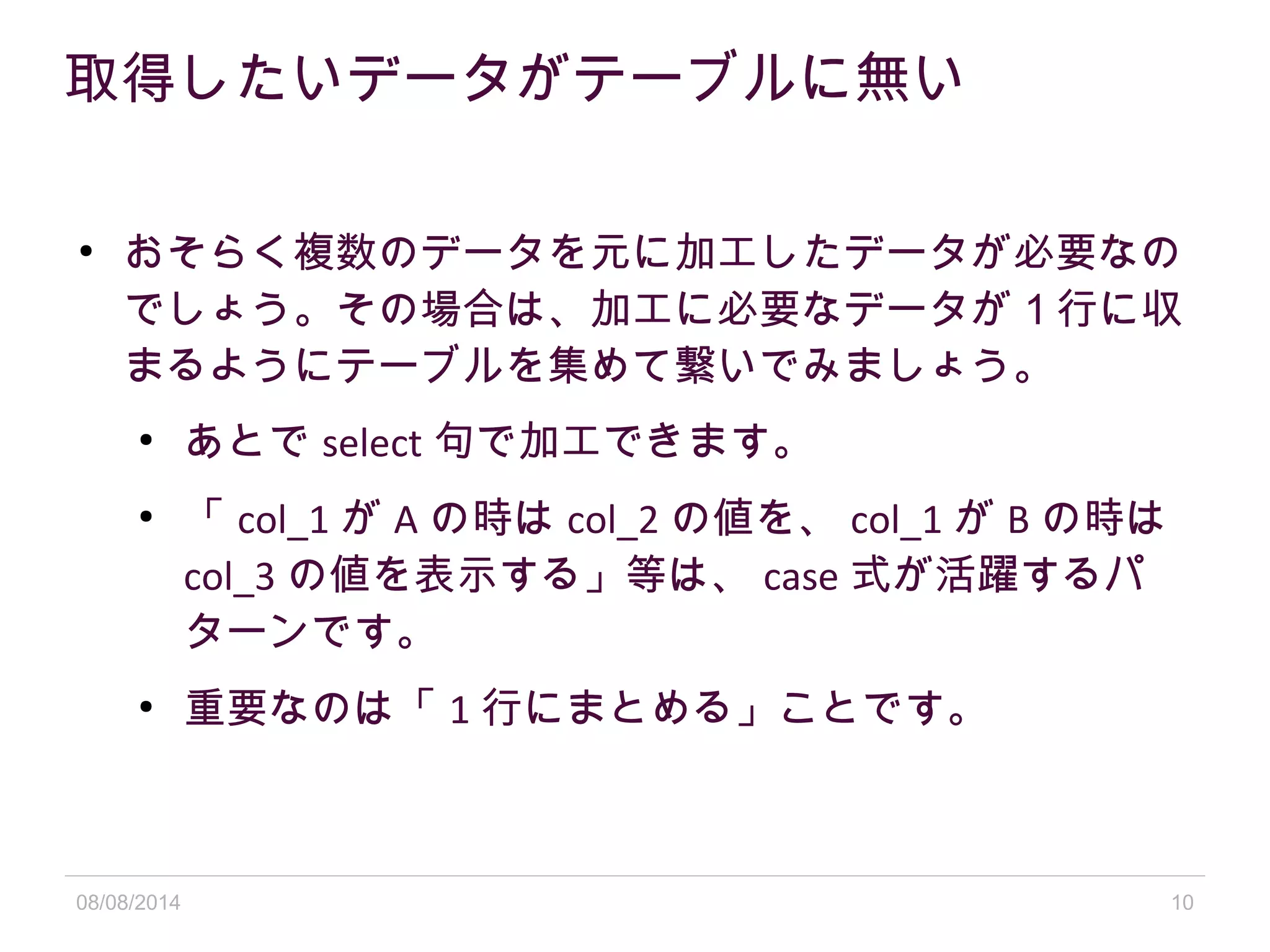08/08/2014 10
取得したいデータがテーブルに無い
●
おそらく複数のデータを元に加工したデータが必要なの
でしょう。その場合は、加工に必要なデータが 1 行に収
まるようにテーブルを集めて繋いでみましょう。
●
あとで select 句で加工できます。
●
「 col_1 が A の時は col_2 の値を、 col_1 が B の時は
col_3 の値を表示する」等は、 case 式が活躍するパ
ターンです。
●
重要なのは「 1 行にまとめる」ことです。
 