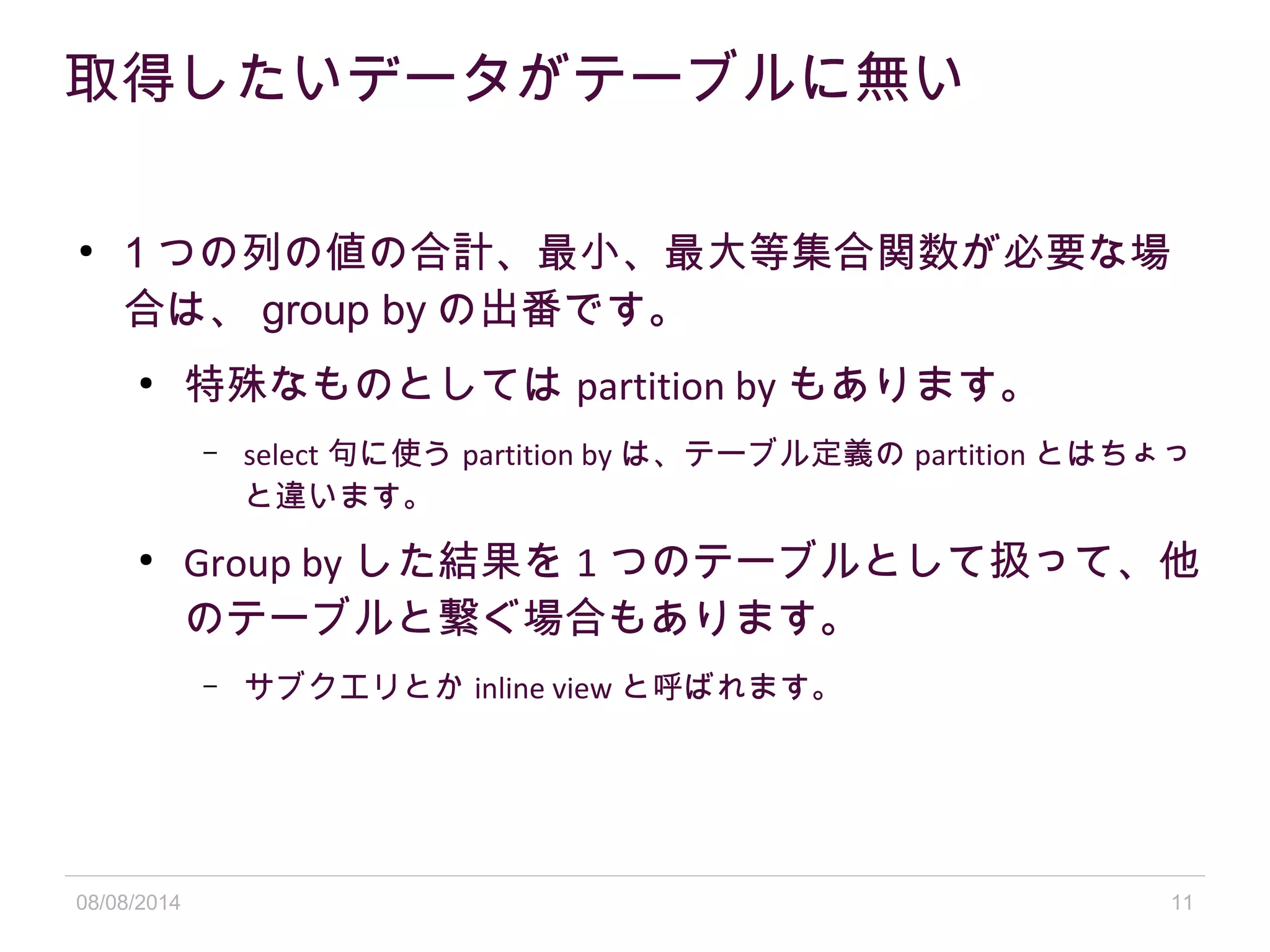 08/08/2014 11
取得したいデータがテーブルに無い
●
1 つの列の値の合計、最小、最大等集合関数が必要な場
合は、 group by の出番です。
●
特殊なものとしては partition by もあります。
– select 句に使う partition by は、テーブル定義の partition とはちょっ
と違います。
●
Group by した結果を 1 つのテーブルとして扱って、他
のテーブルと繋ぐ場合もあります。
– サブクエリとか inline view と呼ばれます。
 