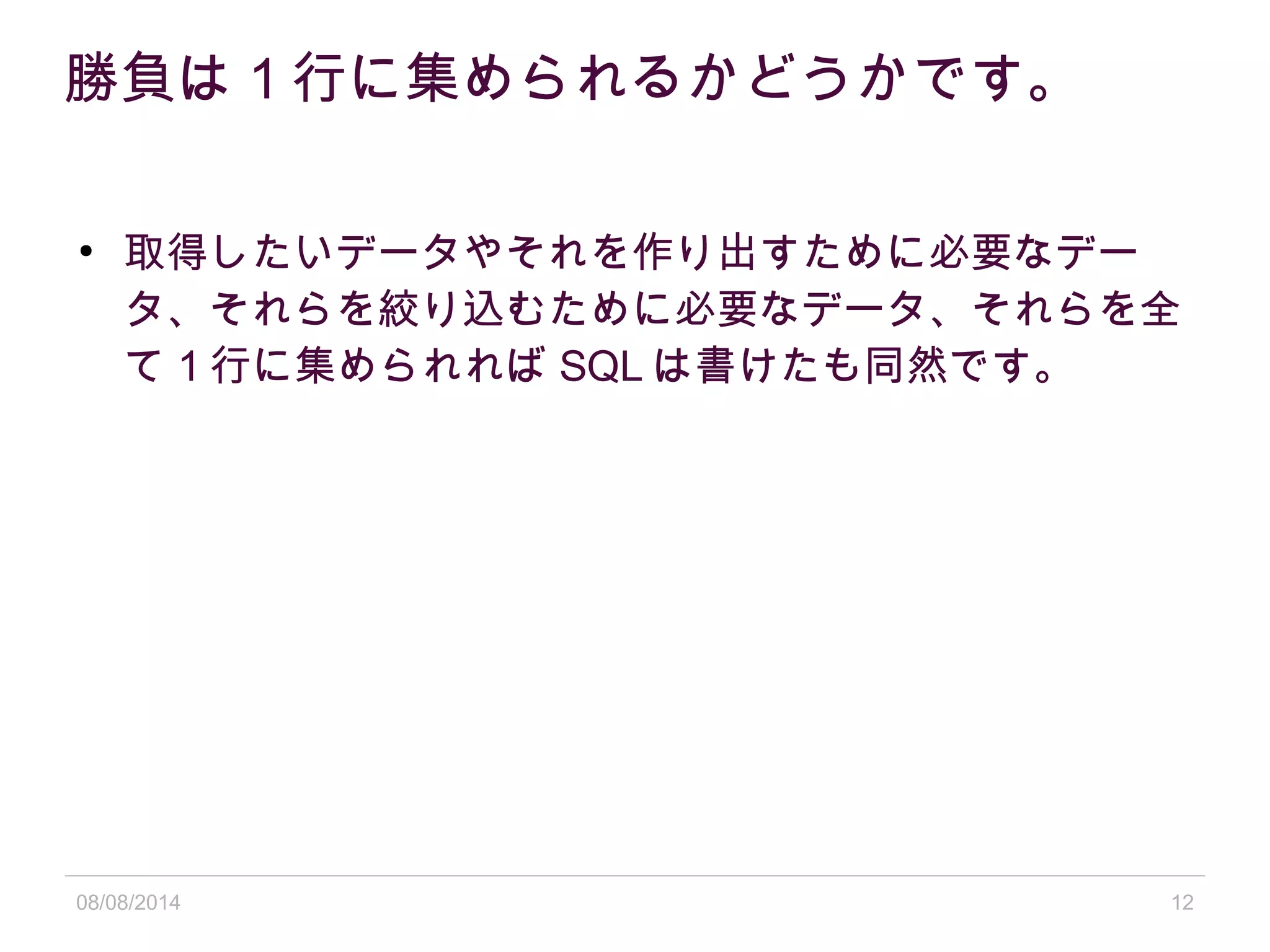 08/08/2014 12
勝負は 1 行に集められるかどうかです。
●
取得したいデータやそれを作り出すために必要なデー
タ、それらを絞り込むために必要なデータ、それらを全
て 1 行に集められれば SQL は書けたも同然です。
 