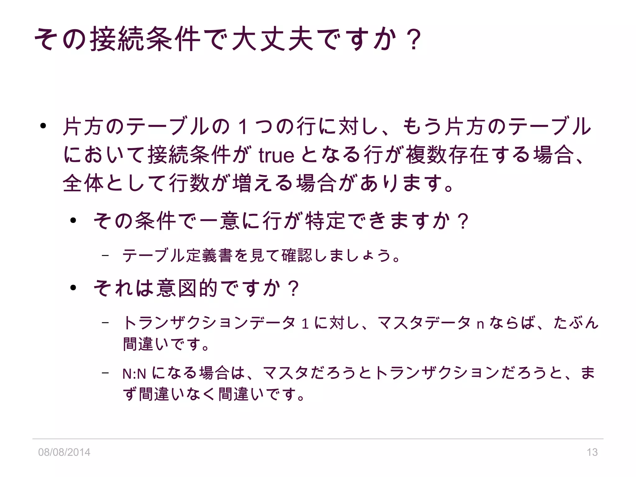 08/08/2014 13
その接続条件で大丈夫ですか？
●
片方のテーブルの 1 つの行に対し、もう片方のテーブル
において接続条件が true となる行が複数存在する場合、
全体として行数が増える場合があります。
●
その条件で一意に行が特定できますか？
– テーブル定義書を見て確認しましょう。
●
それは意図的ですか？
– トランザクションデータ 1 に対し、マスタデータ n ならば、たぶん
間違いです。
– N:N になる場合は、マスタだろうとトランザクションだろうと、ま
ず間違いなく間違いです。
 