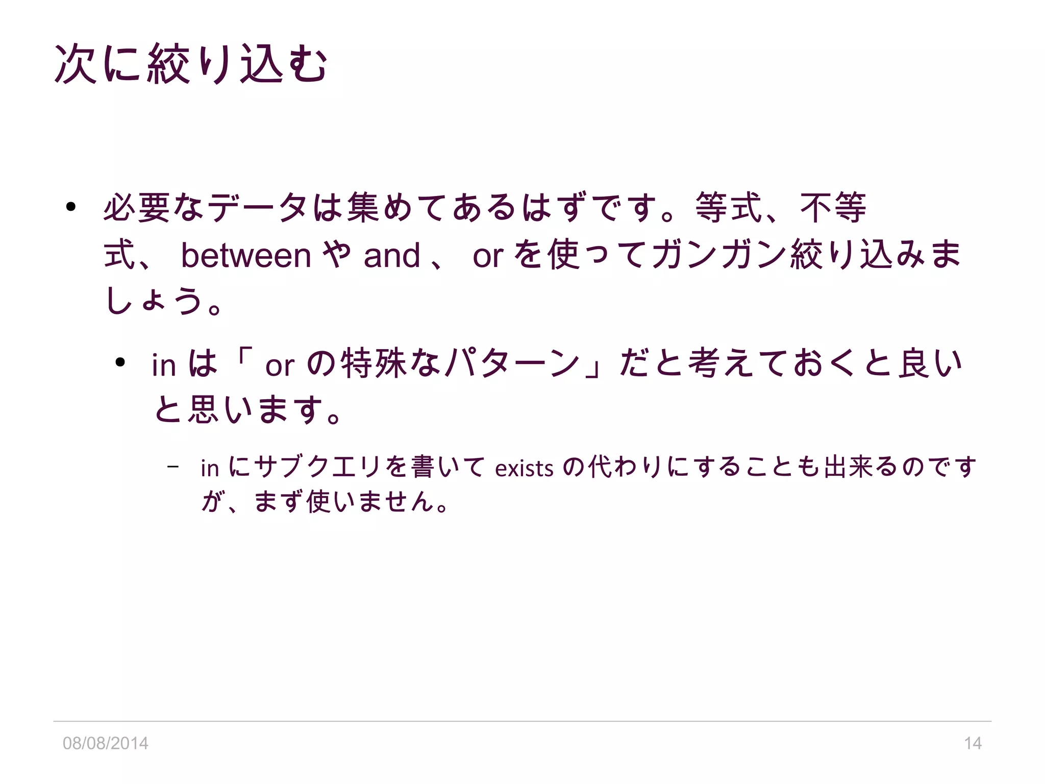 08/08/2014 14
次に絞り込む
●
必要なデータは集めてあるはずです。等式、不等
式、 between や and 、 or を使ってガンガン絞り込みま
しょう。
●
in は「 or の特殊なパターン」だと考えておくと良い
と思います。
– in にサブクエリを書いて exists の代わりにすることも出来るのです
が、まず使いません。
 