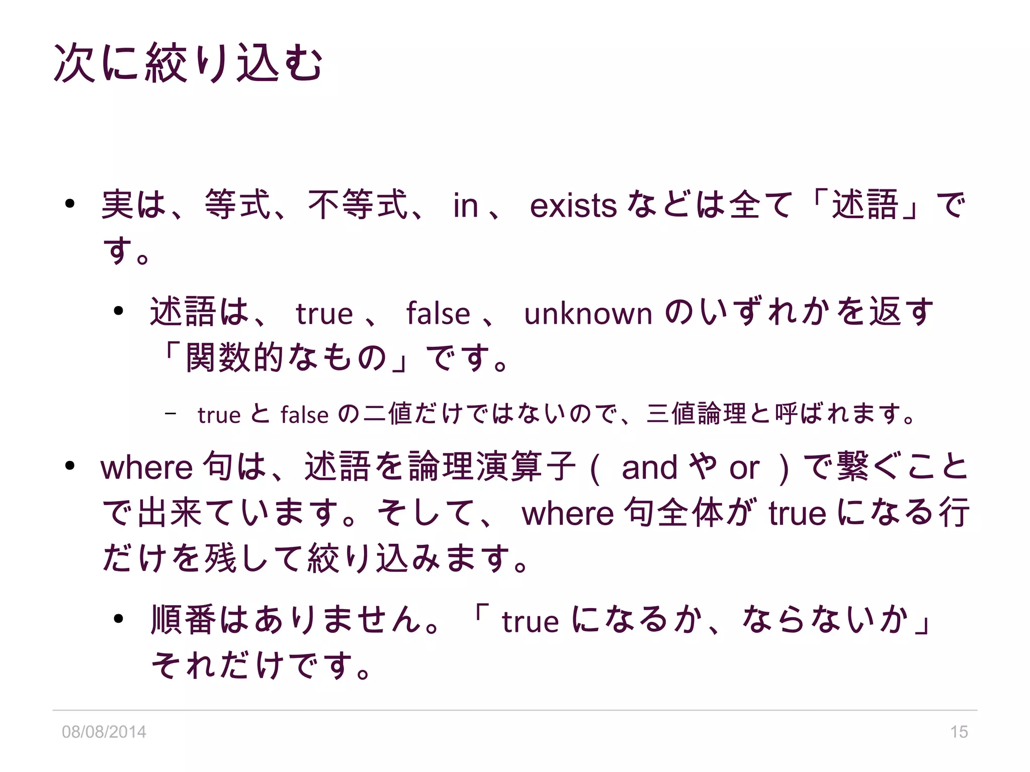 08/08/2014 15
次に絞り込む
●
実は、等式、不等式、 in 、 exists などは全て「述語」で
す。
●
述語は、 true 、 false 、 unknown のいずれかを返す
「関数的なもの」です。
– true と false の二値だけではないので、三値論理と呼ばれます。
●
where 句は、述語を論理演算子（ and や or ）で繋ぐこと
で出来ています。そして、 where 句全体が true になる行
だけを残して絞り込みます。
●
順番はありません。「 true になるか、ならないか」
それだけです。
 
