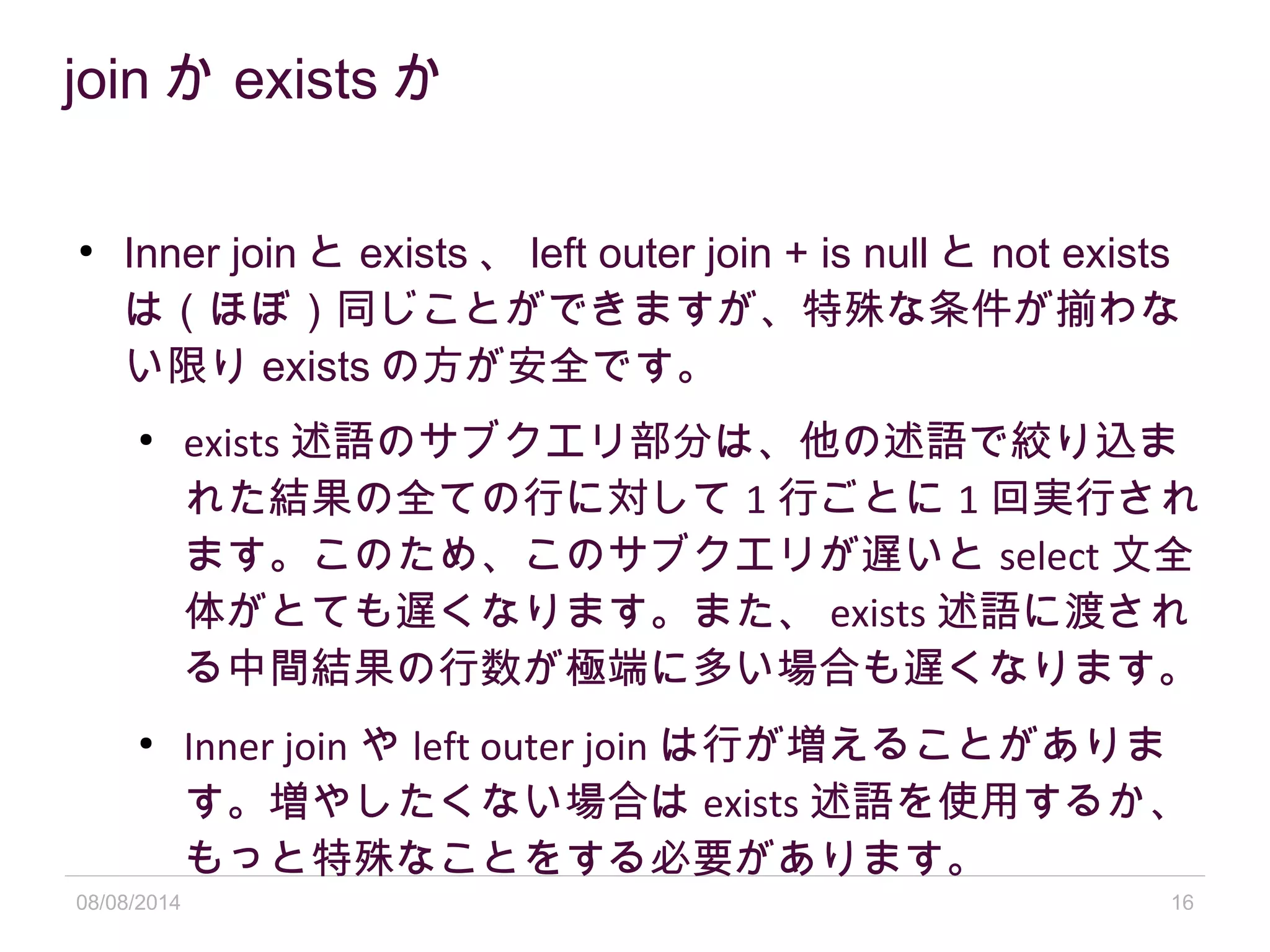 08/08/2014 16
join か exists か
●
Inner join と exists 、 left outer join + is null と not exists
は（ほぼ）同じことができますが、特殊な条件が揃わな
い限り exists の方が安全です。
●
exists 述語のサブクエリ部分は、他の述語で絞り込ま
れた結果の全ての行に対して 1 行ごとに 1 回実行され
ます。このため、このサブクエリが遅いと select 文全
体がとても遅くなります。また、 exists 述語に渡され
る中間結果の行数が極端に多い場合も遅くなります。
●
Inner join や left outer join は行が増えることがありま
す。増やしたくない場合は exists 述語を使用するか、
もっと特殊なことをする必要があります。
 