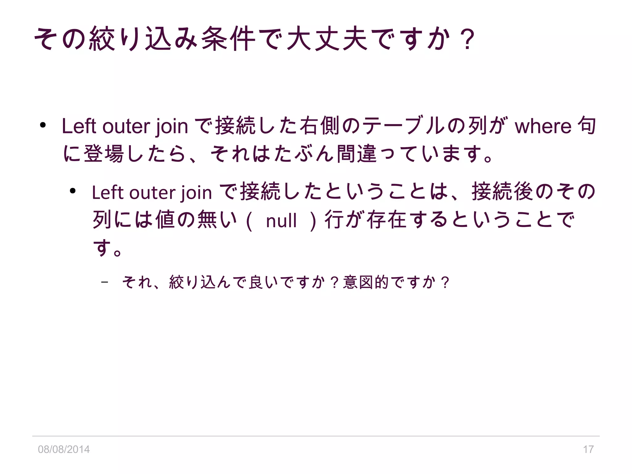 08/08/2014 17
その絞り込み条件で大丈夫ですか？
●
Left outer join で接続した右側のテーブルの列が where 句
に登場したら、それはたぶん間違っています。
●
Left outer join で接続したということは、接続後のその
列には値の無い（ null ）行が存在するということで
す。
– それ、絞り込んで良いですか？意図的ですか？
 