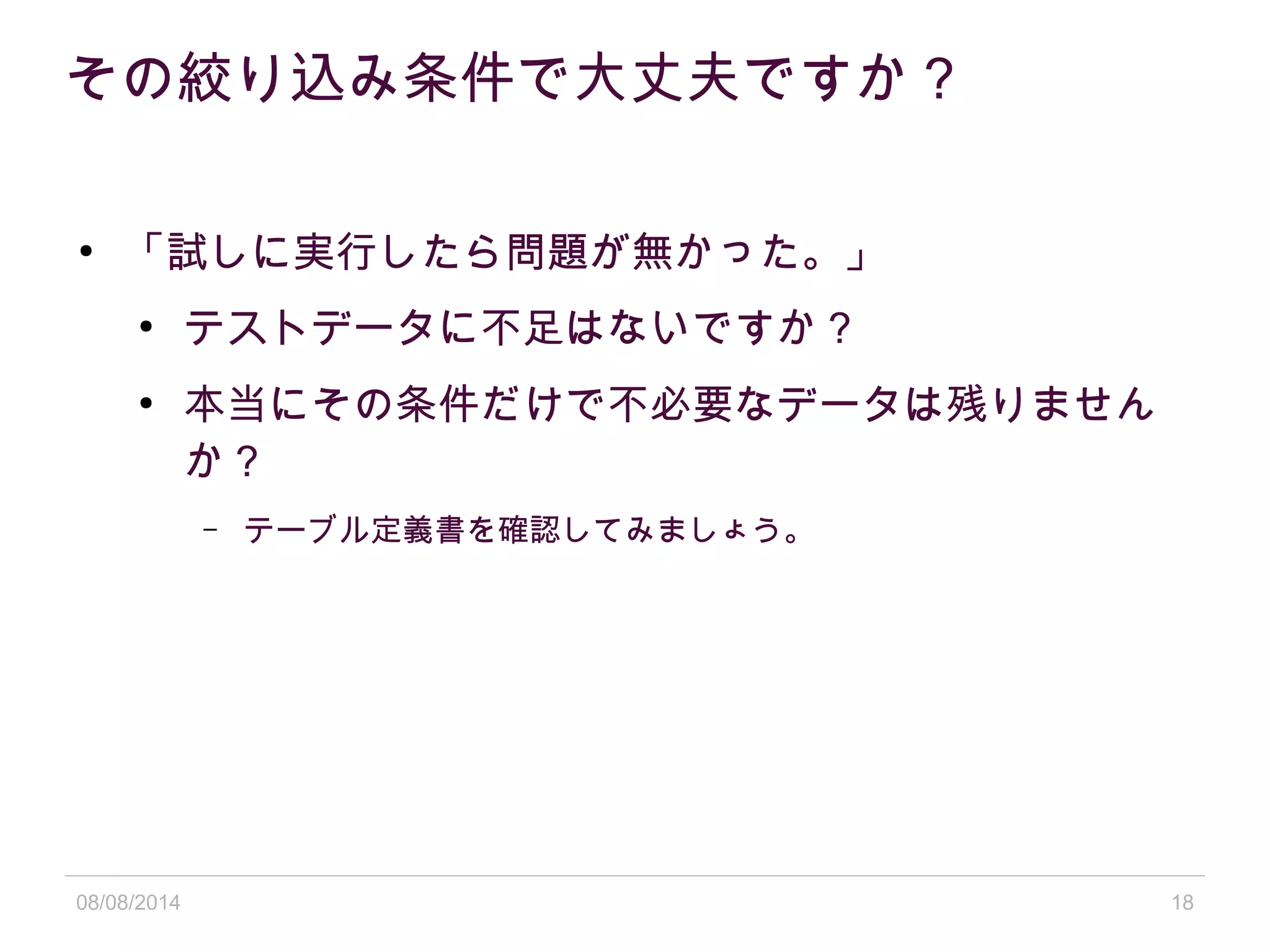08/08/2014 18
その絞り込み条件で大丈夫ですか？
●
「試しに実行したら問題が無かった。」
●
テストデータに不足はないですか？
●
本当にその条件だけで不必要なデータは残りません
か？
– テーブル定義書を確認してみましょう。
 