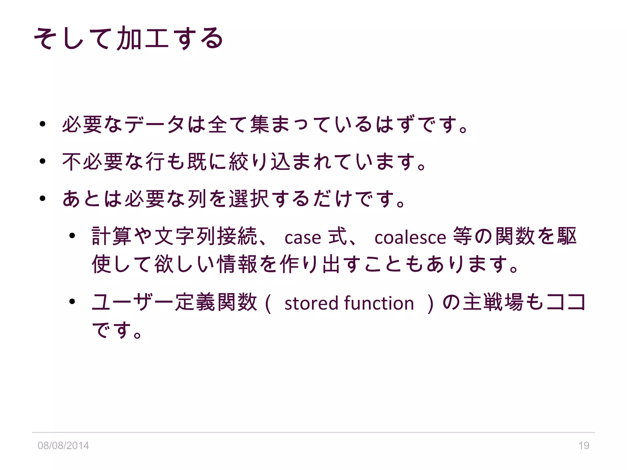 08/08/2014 19
そして加工する
●
必要なデータは全て集まっているはずです。
●
不必要な行も既に絞り込まれています。
●
あとは必要な列を選択するだけです。
●
計算や文字列接続、 case 式、 coalesce 等の関数を駆
使して欲しい情報を作り出すこともあります。
●
ユーザー定義関数（ stored function ）の主戦場もココ
です。
 