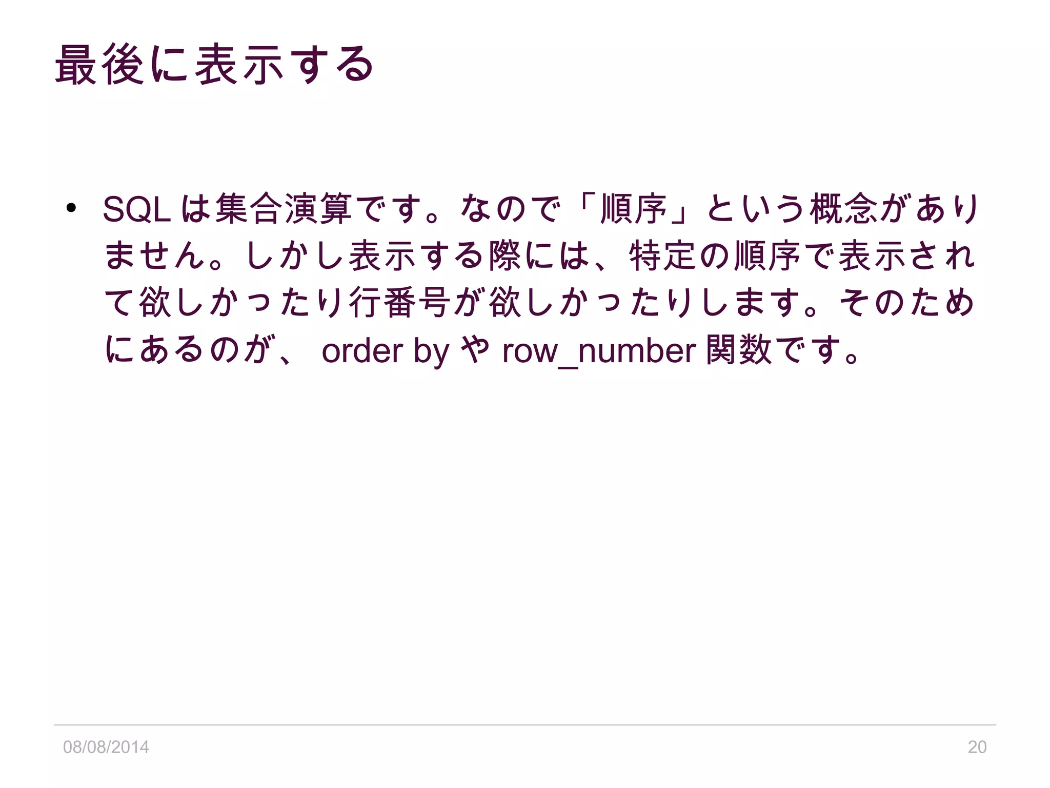 08/08/2014 20
最後に表示する
●
SQL は集合演算です。なので「順序」という概念があり
ません。しかし表示する際には、特定の順序で表示され
て欲しかったり行番号が欲しかったりします。そのため
にあるのが、 order by や row_number 関数です。
 