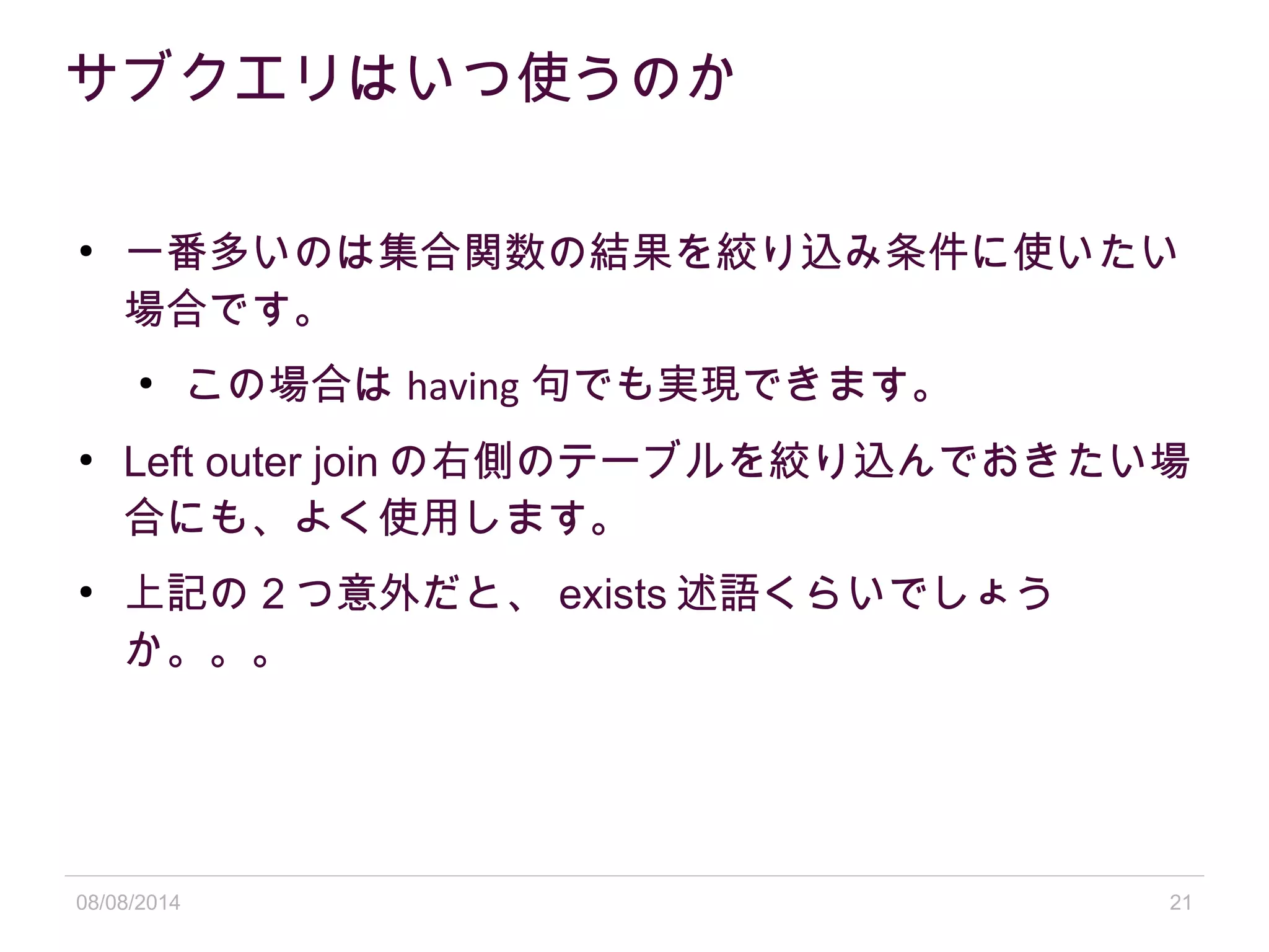 08/08/2014 21
サブクエリはいつ使うのか
●
一番多いのは集合関数の結果を絞り込み条件に使いたい
場合です。
●
この場合は having 句でも実現できます。
●
Left outer join の右側のテーブルを絞り込んでおきたい場
合にも、よく使用します。
●
上記の 2 つ意外だと、 exists 述語くらいでしょう
か。。。
 