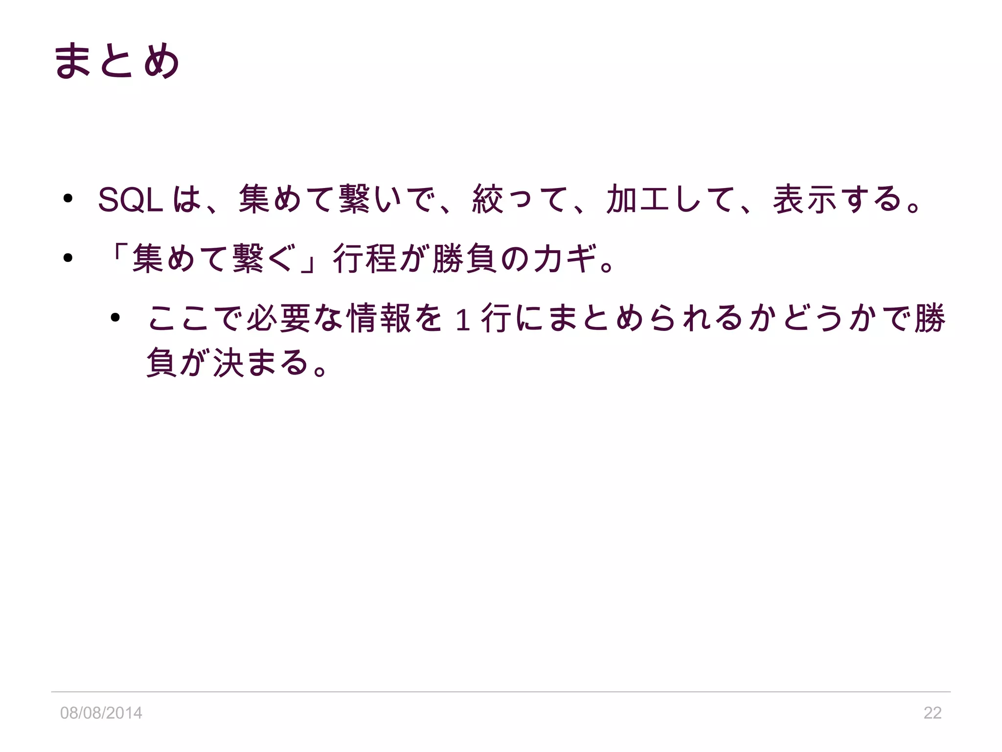 08/08/2014 22
まとめ
●
SQL は、集めて繋いで、絞って、加工して、表示する。
●
「集めて繋ぐ」行程が勝負のカギ。
●
ここで必要な情報を 1 行にまとめられるかどうかで勝
負が決まる。
 