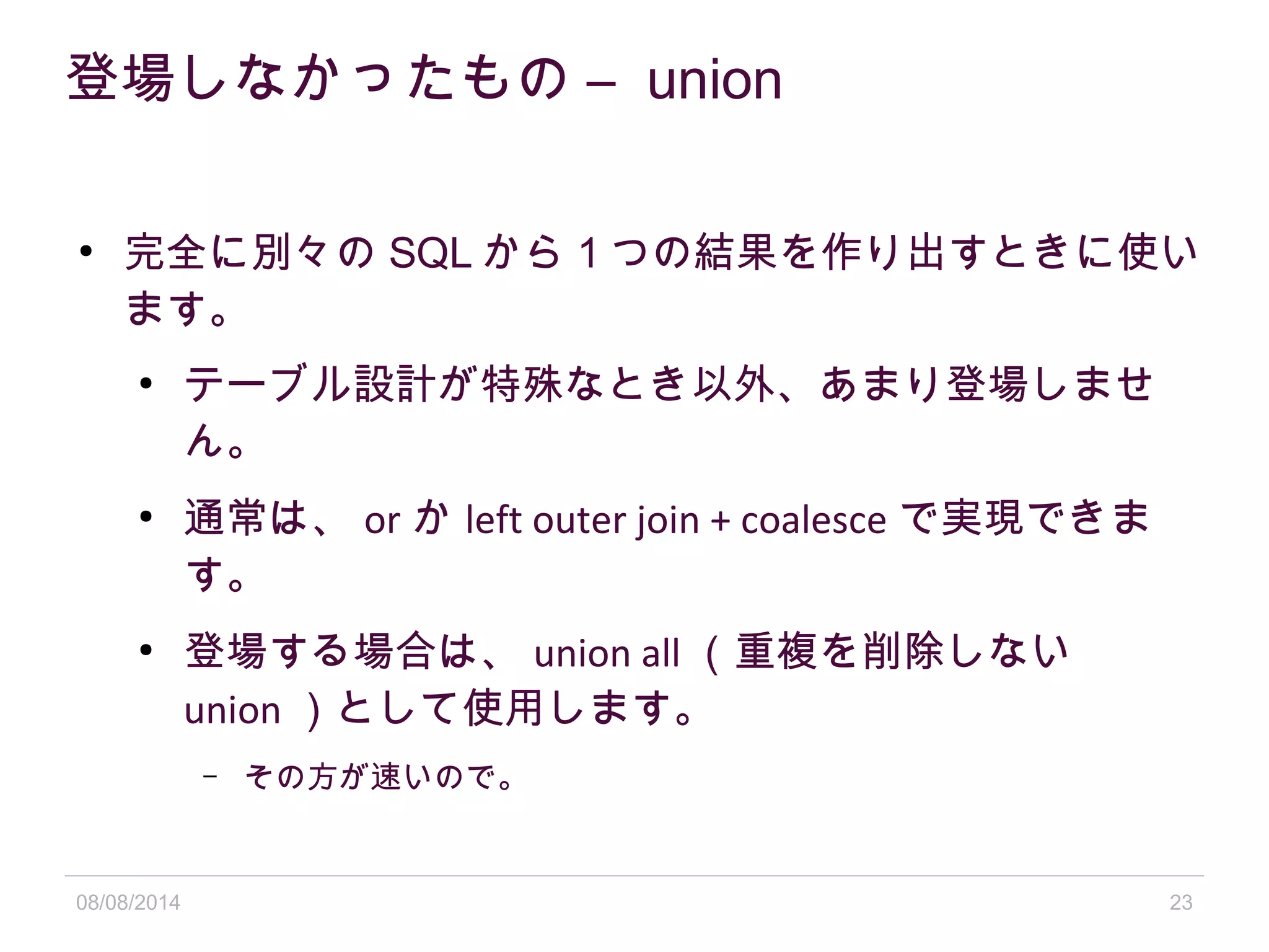 08/08/2014 23
登場しなかったもの – union
●
完全に別々の SQL から 1 つの結果を作り出すときに使い
ます。
●
テーブル設計が特殊なとき以外、あまり登場しませ
ん。
●
通常は、 or か left outer join + coalesce で実現できま
す。
●
登場する場合は、 union all （重複を削除しない
union ）として使用します。
– その方が速いので。
 