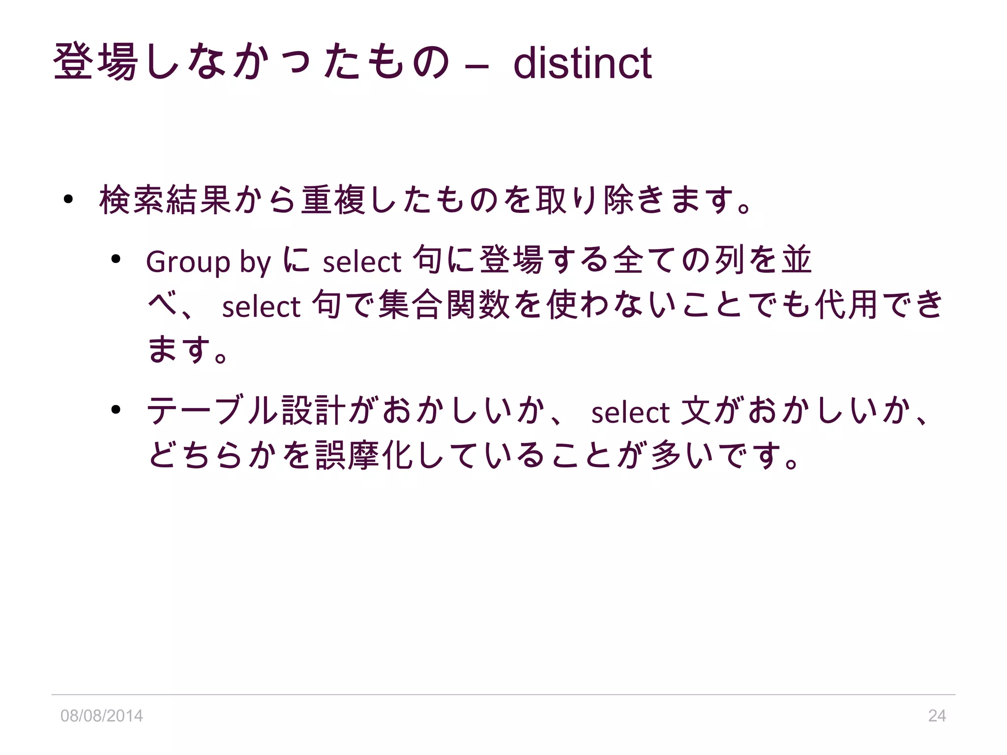 08/08/2014 24
登場しなかったもの – distinct
●
検索結果から重複したものを取り除きます。
●
Group by に select 句に登場する全ての列を並
べ、 select 句で集合関数を使わないことでも代用でき
ます。
●
テーブル設計がおかしいか、 select 文がおかしいか、
どちらかを誤摩化していることが多いです。
 