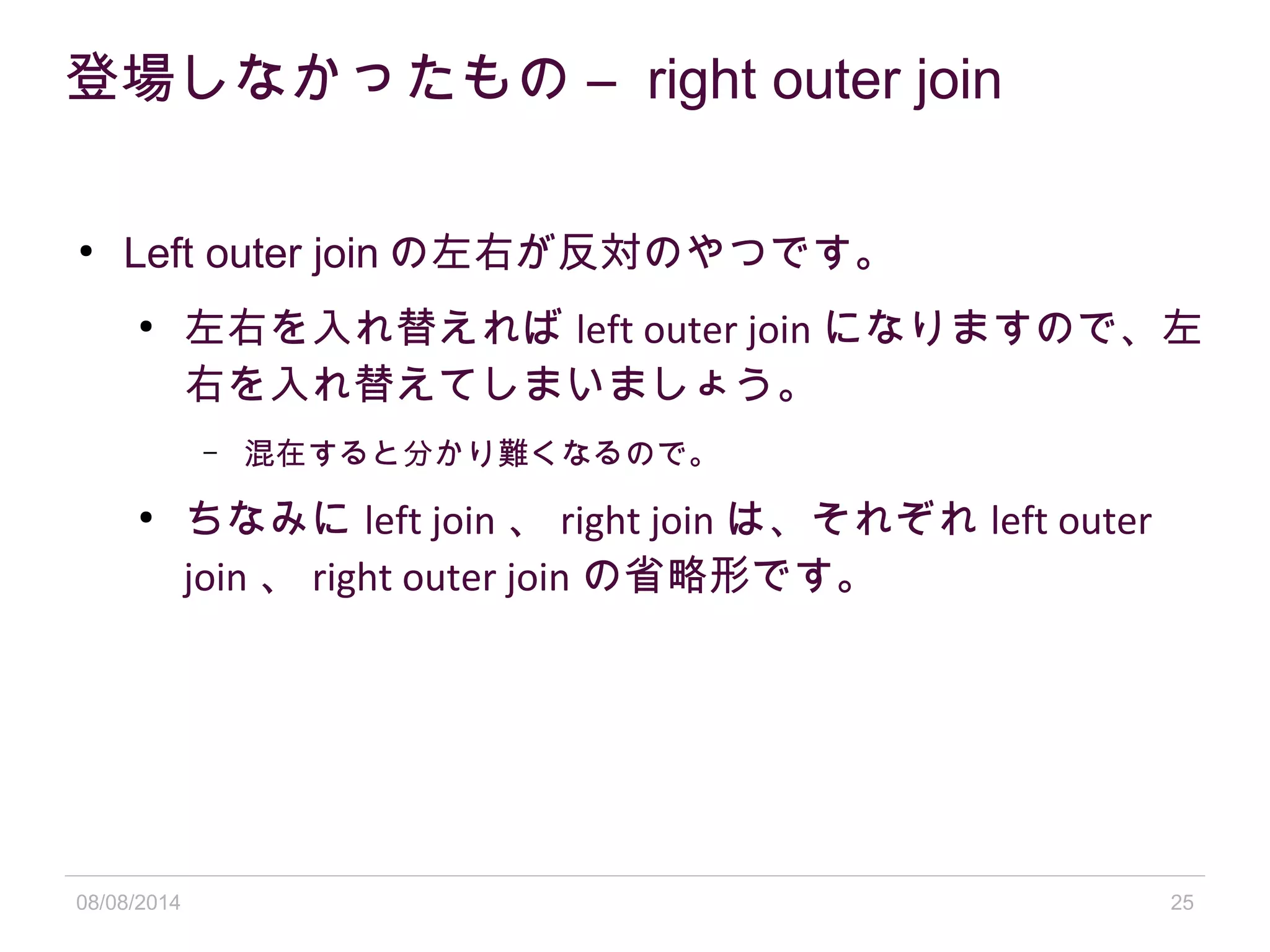 08/08/2014 25
登場しなかったもの – right outer join
●
Left outer join の左右が反対のやつです。
●
左右を入れ替えれば left outer join になりますので、左
右を入れ替えてしまいましょう。
– 混在すると分かり難くなるので。
●
ちなみに left join 、 right join は、それぞれ left outer
join 、 right outer join の省略形です。
 