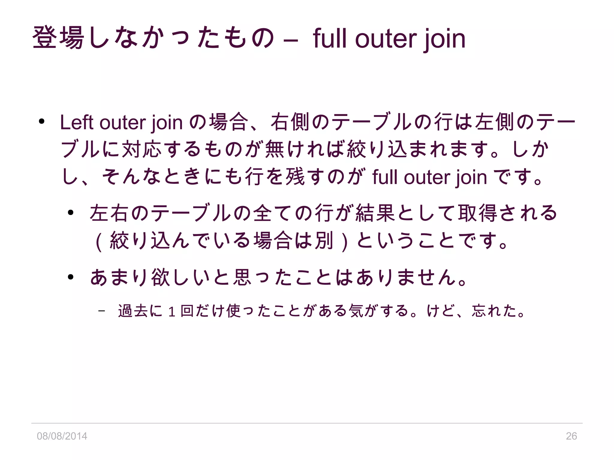 08/08/2014 26
登場しなかったもの – full outer join
●
Left outer join の場合、右側のテーブルの行は左側のテー
ブルに対応するものが無ければ絞り込まれます。しか
し、そんなときにも行を残すのが full outer join です。
●
左右のテーブルの全ての行が結果として取得される
（絞り込んでいる場合は別）ということです。
●
あまり欲しいと思ったことはありません。
– 過去に 1 回だけ使ったことがある気がする。けど、忘れた。
 