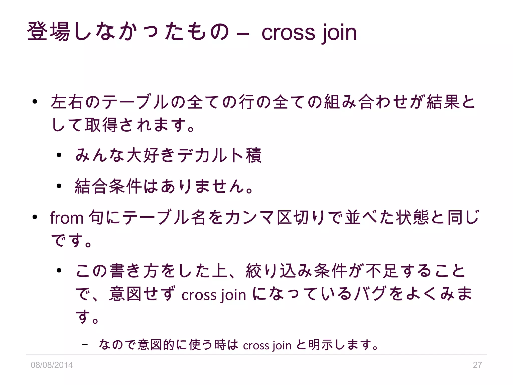 08/08/2014 27
登場しなかったもの – cross join
●
左右のテーブルの全ての行の全ての組み合わせが結果と
して取得されます。
●
みんな大好きデカルト積
●
結合条件はありません。
●
from 句にテーブル名をカンマ区切りで並べた状態と同じ
です。
●
この書き方をした上、絞り込み条件が不足すること
で、意図せず cross join になっているバグをよくみま
す。
– なので意図的に使う時は cross join と明示します。
 