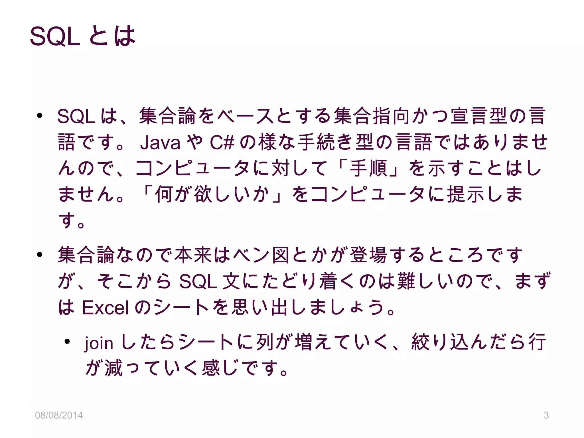 08/08/2014 3
SQL とは
●
SQL は、集合論をベースとする集合指向かつ宣言型の言
語です。 Java や C# の様な手続き型の言語ではありませ
んので、コンピュータに対して「手順」を示すことはし
ません。「何が欲しいか」をコンピュータに提示しま
す。
●
集合論なので本来はベン図とかが登場するところです
が、そこから SQL 文にたどり着くのは難しいので、まず
は Excel のシートを思い出しましょう。
●
join したらシートに列が増えていく、絞り込んだら行
が減っていく感じです。
 