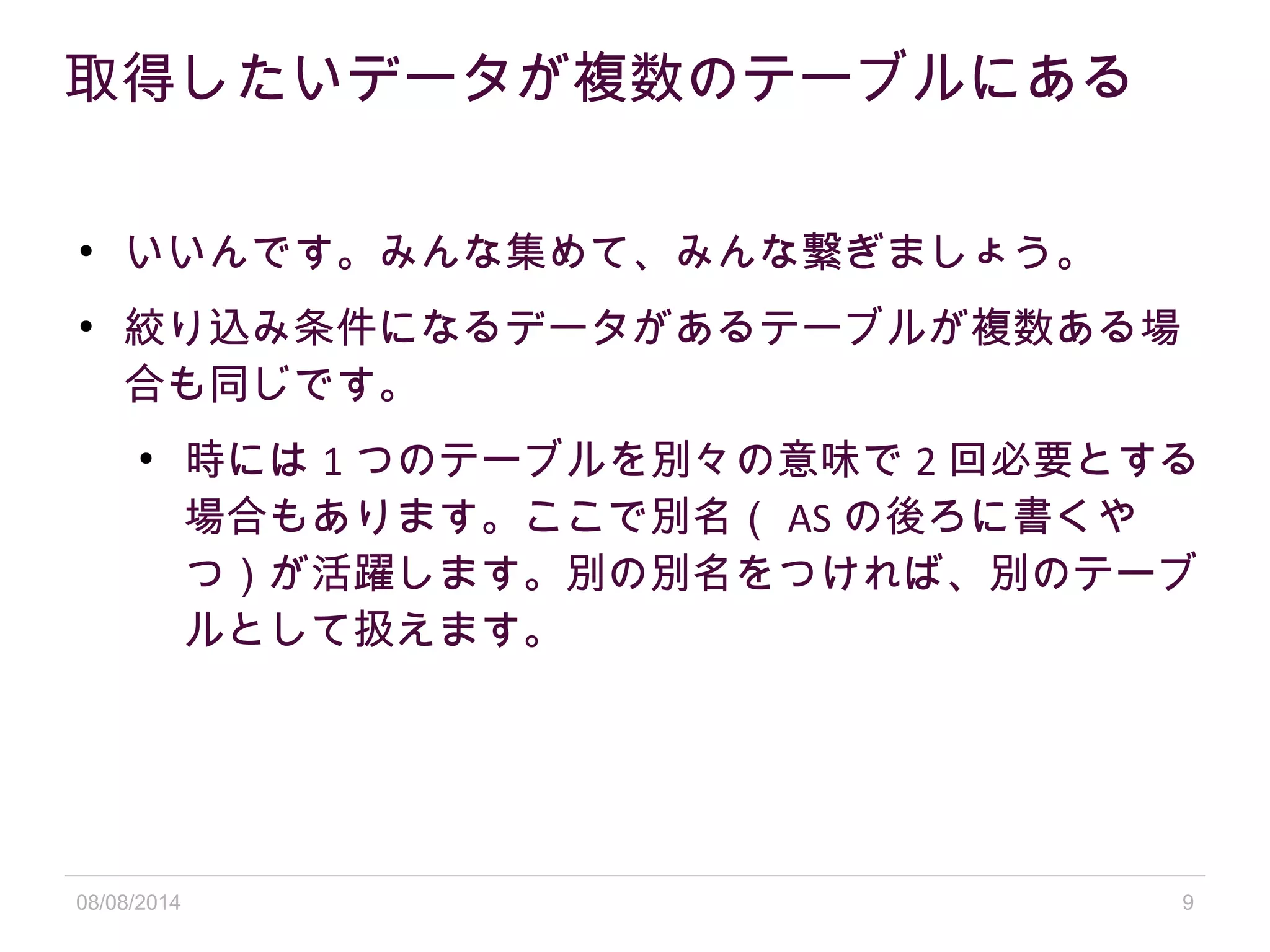 08/08/2014 9
取得したいデータが複数のテーブルにある
●
いいんです。みんな集めて、みんな繋ぎましょう。
●
絞り込み条件になるデータがあるテーブルが複数ある場
合も同じです。
●
時には 1 つのテーブルを別々の意味で 2 回必要とする
場合もあります。ここで別名（ AS の後ろに書くや
つ）が活躍します。別の別名をつければ、別のテーブ
ルとして扱えます。
 