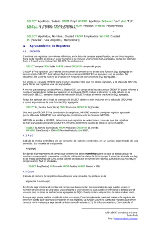 SELECT Apellidos, Salario FROM Empl WHERE Apellidos Between 'Lon' And 'Tol'; 
SELECT Id_Pedido, Fecha_Pedido FROM Pedidos WHERE FechaPedido 
Between #1-1-94# And #30-6-94#; 
_ 
SELECT Apellidos, Nombre, Ciudad FROM Empleados WHERE Ciudad 
In ('Sevilla', 'Los Angeles', 'Barcelona'); 
4. Agrupamiento de Registros 
4.1 GROUP BY 
Combina los registros con valores idénticos, en la lista de campos especificados, en un único registro. 
Para cada registro se crea un valor sumario si se incluye una función SQL agregada, como por ejemplo 
Sum o Count, en la instrucción SELECT. Su sintaxis es: 
SELECT campos FROM tabla WHERE criterio GROUP BY campos del grupo 
GROUP BY es opcional. Los valores de resumen se omiten si no existe una función SQL agregada en 
la instrucción SELECT. Los valores Null en los campos GROUP BY se agrupan y no se omiten. No 
obstante, los valores Null no se evalúan en ninguna de las funciones SQL agregadas. 
Se utiliza la cláusula WHERE para excluir aquellas filas que no desea agrupar, y la cláusula HAVING 
para filtrar los registros una vez agrupados. 
A menos que contenga un dato Memo u Objeto OLE , un campo de la lista de campos GROUP BY puede referirse a 
cualquier campo de las tablas que aparecen en la cláusula FROM, incluso si el campo no esta incluido en la 
instrucción SELECT, siempre y cuando la instrucción SELECT incluya al menos una función SQL agregada. 
Todos los campos de la lista de campos de SELECT deben o bien incluirse en la cláusula GROUP BY 
o como argumentos de una función SQL agregada. 
SELECT Id_Familia, Sum(Stock) FROM Productos GROUP BY Id_Familia; 
Una vez que GROUP BY ha combinado los registros, HAVING muestra cualquier registro agrupado 
por la cláusula GROUP BY que satisfaga las condiciones de la cláusula HAVING. 
HAVING es similar a WHERE, determina qué registros se seleccionan. Una vez que los registros 
se han agrupado utilizando GROUP BY, HAVING determina cuales de ellos se van a mostrar. 
SELECT Id_Familia Sum(Stock) FROM Productos GROUP BY Id_Familia 
HAVING Sum(Stock) > 100 AND NombreProducto Like BOS*; 
4.2 AVG 
Calcula la media aritmética de un conjunto de valores contenidos en un campo especificado de una 
consulta. Su sintaxis es la siguiente 
Avg(expr) 
En donde expr representa el campo que contiene los datos numéricos para los que se desea calcular la 
media o una expresión que realiza un cálculo utilizando los datos de dicho campo. La media calculada por Avg 
es la media aritmética (la suma de los valores dividido por el número de valores). La función Avg no incluye 
ningún campo Null en el cálculo. 
SELECT Avg(Gastos) AS Promedio FROM Pedidos WHERE Gastos > 100; 
4.3 Count 
Calcula el número de registros devueltos por una consulta. Su sintaxis es la 
siguiente Count(expr) 
En donde expr contiene el nombre del campo que desea contar. Los operandos de expr pueden incluir el 
nombre de un campo de una tabla, una constante o una función (la cual puede ser intrínseca o definida por el 
usuario pero no otras de las funciones agregadas de SQL). Puede contar cualquier tipo de datos incluso texto. 
Aunque expr puede realizar un cálculo sobre un campo, Count simplemente cuenta el número de registros sin 
tener en cuenta qué valores se almacenan en los registros. La función Count no cuenta los registros que tienen 
campos null a menos que expr sea el carácter comodín asterisco (*). Si utiliza un asterisco, Count calcula el 
ASP-ADO Tutoriales de la Cueva 
Pedro Rufo 
http.//usuarios.tripod.es/smaug 
 