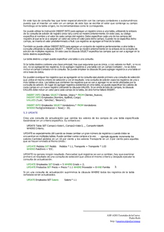 En este tipo de consulta hay que tener especial atención con los campos contadores o autonuméricos 
puesto que al insertar un valor en un campo de este tipo se escribe el valor que contenga su campo 
homólogo en la tabla origen, no incrementandose como le corresponde. 
Se puede utilizar la instrucción INSERT INTO para agregar un registro único a una tabla, utilizando la sintaxis 
de la consulta de adición de registro único tal y como se mostró anteriormente. En este caso, su código 
específica el nombre y el valor de cada campo del registro. Debe especificar cada uno de los campos del 
registro al que se le va a asignar un valor así como el valor para dicho campo. Cuando no se especifica dicho 
campo, se inserta el valor predeterminado o Null. Los registros se agregan al final de la tabla. 
También se puede utilizar INSERT INTO para agregar un conjunto de registros pertenecientes a otra tabla o 
consulta utilizando la cláusula SELECT ... FROM como se mostró anteriormente en la sintaxis de la consulta de 
adición de múltiples registros. En este caso la cláusula SELECT especifica los campos que se van a agregar en la 
tabla destino especificada. 
La tabla destino u origen puede especificar una tabla o una consulta. 
Si la tabla destino contiene una clave principal, hay que segurarse que es única, y con valores no-Null ; si no es 
así, no se agregarán los registros. Si se agregan registros a una tabla con un campo Contador , no se debe 
incluir el campo Contador en la consulta. Se puede emplear la cláusula IN para agregar registros a una tabla en 
otra base de datos. 
Se pueden averiguar los registros que se agregarán en la consulta ejecutando primero una consulta de selección 
que utilice el mismo criterio de selección y ver el resultado. Una consulta de adición copia los registros de una o 
más tablas en otra. Las tablas que contienen los registros que se van a agregar no se verán afectadas por la 
consulta de adición. En lugar de agregar registros existentes en otra tabla, se puede especificar los valores de 
cada campo en un nuevo registro utilizando la cláusula VALUES. Si se omite la lista de campos, la cláusula 
VALUES debe incluir un valor para cada campo de la tabla, de otra forma fallará INSERT. 
INSERT INTO Clientes SELECT Clientes_Viejos.* FROM Clientes_Nuevos; 
INSERT INTO Empleados (Nombre, Apellido, Cargo) 
VALUES ('Luis', 'Sánchez', 'Becario'); 
INSERT INTO Empleados SELECT Vendedores.* FROM Vendedores 
WHERE FechaContratacion _ < Now() - 30; 
5.3 UPDATE 
Crea una consulta de actualización que cambia los valores de los campos de una tabla especificada 
basándose en un criterio específico. Su sintaxis es: 
UPDATE Tabla SET Campo1=Valor1, Campo2=Valor2, 
WHERE Criterio; 
... CampoN=ValorN 
UPDATE es especialmente útil cuando se desea cambiar un gran número de registros o cuando éstos se 
encuentran en múltiples tablas. Puede cambiar varios campos a la vez. ejemplo siguiente incrementa los 
valores Cantidad pedidos en un 10 por ciento y los valores Transporte en un 3 por ciento para aquellos 
que se hayan enviado al Reino Unido.: 
UPDATE Pedidos SET Pedido 
WHERE PaisEnvío = 'ES'; 
Pedidos * 1.1, Transporte = Transporte * 1.03 
UPDATE no genera ningún resultado. Para saber qué registros se van a cambiar, hay que examinar 
primero el resultado de una consulta de selección que utilice el mismo criterio y después ejecutar la 
consulta de actualización. 
UPDATE Empleados SET Grado = 5 WHERE Grado = 2; 
UPDATE Productos SET Precio = Precio * 1.1 WHERE Proveedor = 8 AND Familia 3; 
Si en una consulta de actualización suprimimos la cláusula WHERE todos los registros de la tabla 
señalada serán actualizados. 
UPDATE Empleados SET Salario Salario * 1.1 
ASP-ADO Tutoriales de la Cueva 
Pedro Rufo 
http.//usuarios.tripod.es/smaug 
□ 
 