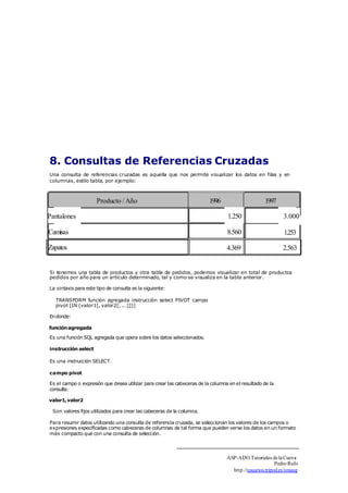 8. Consultas de Referencias Cruzadas 
Una consulta de referencias cruzadas es aquella que nos permite visualizar los datos en filas y en 
columnas, estilo tabla, por ejemplo: 
Producto / Año 1996 1997 
Pantalones 1 .250 
3.000 
Camisas 8.560 
1.253 
Zapatos 4.369 2.563 
Si tenemos una tabla de productos y otra tabla de pedidos, podemos visualizar en total de productos 
pedidos por año para un artículo determinado, tal y como se visualiza en la tabla anterior. 
La sintaxis para este tipo de consulta es la siguiente: 
TRANSFORM función agregada instrucción select PIVOT campo 
pivot [IN (valor1[, valor2[, ...]])] 
En donde: 
función agregada 
Es una función SQL agregada que opera sobre los datos seleccionados. 
instrucción select 
Es una instrucción SELECT. 
campo pivot 
Es el campo o expresión que desea utilizar para crear las cabeceras de la columna en el resultado de la 
consulta. 
valor1, valor2 
Son valores fijos utilizados para crear las cabeceras de la columna. 
Para resumir datos utilizando una consulta de referencia cruzada, se seleccionan los valores de los campos o 
expresiones especificadas como cabeceras de columnas de tal forma que pueden verse los datos en un formato 
más compacto que con una consulta de selección. 
ASP-ADO Tutoriales de la Cueva 
Pedro Rufo 
http.//usuarios.tripod.es/smaug 
 