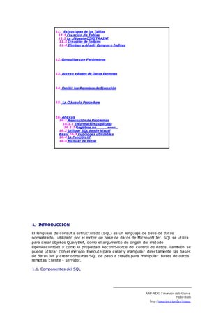 11. Estructuras de las Tablas 
11.1 Creación de Tablas 
11.2 La cláusula CONSTRAINT 
11.3 Creación de Indices 
11.4 Eliminar y Añadir Campos e Indices 
12. Consultas con Parámetros 
13. Acceso a Bases de Datos Externas 
14. Omitir los Permisos de Ejecución 
15. La Cláusula Procedure 
16. Anexos 
16.1 Resolución de Problemas 
16.1.1 Información Duplicada 
16.1.2 Registros no 
16.2 Utilizar SQL desde Visual 
Basic 16.3 Funciones utilizables 
16.4 La función iif 
16.5 Manual de Estilo 
1.- INTRODUCCION 
El lenguaje de consulta estructurado (SQL) es un lenguaje de base de datos 
normalizado, utilizado por el motor de base de datos de Microsoft Jet. SQL se utiliza 
para crear objetos QueryDef, como el argumento de origen del método 
OpenRecordSet y como la propiedad RecordSource del control de datos. También se 
puede utilizar con el método Execute para crear y manipular directamente las bases 
de datos Jet y crear consultas SQL de paso a través para manipular bases de datos 
remotas cliente - servidor. 
1.1. Componentes del SQL 
ASP-ADO Tutoriales de la Cueva 
Pedro Rufo 
http.//usuarios.tripod.es/smaug 
 