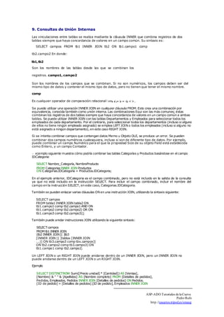 9. Consultas de Unión Internas 
Las vinculaciones entre tablas se realiza mediante la cláusula INNER que combina registros de dos 
tablas siempre que haya concordancia de valores en un campo común. Su sintaxis es: 
□ 
SELECT campos FROM tb1 INNER JOIN tb2 ON tb1.campo1 comp 
tb2.campo2 En donde: 
tb1, tb2 
Son los nombres de las tablas desde las que se combinan los 
registros. campo1, campo2 
Son los nombres de los campos que se combinan. Si no son numéricos, los campos deben ser del 
mismo tipo de datos y contener el mismo tipo de datos, pero no tienen que tener el mismo nombre. 
comp 
Es cualquier operador de comparación relacional :< =>, <, ,= >, = o, <>. 
Se puede utilizar una operación INNER JOIN en cualquier cláusula FROM. Esto crea una combinación por 
equivalencia, conocida también como unión interna. Las combinaciones Equi son las más comunes; éstas 
combinan los registros de dos tablas siempre que haya concordancia de valores en un campo común a ambas 
tablas. Se puede utilizar INNER JOIN con las tablas Departamentos y Empleados para seleccionar todos los 
empleados de cada departamento. Por el contrario, para seleccionar todos los departamentos (incluso si alguno 
de ellos no tiene ningún empleado asignado) se emplea LEFT JOIN o todos los empleados (incluso si alguno no 
está asignado a ningún departamento), en este caso RIGHT JOIN. 
Si se intenta combinar campos que contengan datos Memo u Objeto OLE, se produce un error. Se pueden 
combinar dos campos numéricos cualesquiera, incluso si son de diferente tipo de datos. Por ejemplo, 
puede combinar un campo Numérico para el que la propiedad Size de su objeto Field está establecida 
como Entero, y un campo Contador. 
ejemplo siguiente muestra cómo podría combinar las tablas Categorías y Productos basándose en el campo 
IDCategoria: 
SELECT Nombre_Categoría, NombreProducto 
FROM Categorias INNER JOIN Productos 
ON Categorias.IDCategoria = Productos.IDCategoria; 
En el ejemplo anterior, IDCategoria es el campo combinado, pero no está incluido en la salida de la consulta 
ya que no está incluido en la instrucción SELECT. Para incluir el campo combinado, incluir el nombre del 
campo en la instrucción SELECT, en este caso, Categorias.IDCategoria. 
También se pueden enlazar varias cláusulas ON en una instrucción JOIN, utilizando la sintaxis siguiente: 
SELECT campos 
FROM tabla1 INNER JOIN tabla2 ON 
tb1.campo1 comp tb2.campo1 AND ON 
tb1.campo2 comp tb2.campo2) OR ON 
tb1.campo3 comp tb2.campo3)]; 
También puede anidar instrucciones JOIN utilizando la siguiente sintaxis: 
SELECT campos 
FROM tb1 INNER JOIN 
(tb2 INNER JOIN [( ]tb3 
[INNER JOIN [( ]tablax [INNER JOIN 
...)] ON tb3.campo3 comp tbx.campox)] 
ON tb2.campo2 comp tb3.campo3) ON 
tb1.campo1 comp tb2.campo2; 
Un LEFT JOIN o un RIGHT JOIN puede anidarse dentro de un INNER JOIN, pero un INNER JOIN no 
puede anidarse dentro de un LEFT JOIN o un RIGHT JOIN. 
Ejemplo 
SELECT DISTINCTROW Sum([Precio unidad] * [Cantidad]) AS [Ventas], 
[Nombre] & " " & [Apellidos] AS [Nombre completo] FROM [Detalles de pedidos], 
Pedidos, Empleados, Pedidos INNER JOIN [Detalles de pedidos] ON Pedidos. 
[ID de pedido] = [Detalles de pedidos].[ID de pedido], Empleados INNER JOIN 
ASP-ADO Tutoriales de la Cueva 
Pedro Rufo 
http.//usuarios.tripod.es/smaug 
 