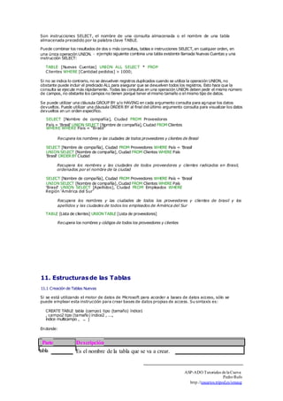 Son instrucciones SELECT, el nombre de una consulta almacenada o el nombre de una tabla 
almacenada precedido por la palabra clave TABLE. 
Puede combinar los resultados de dos o más consultas, tablas e instrucciones SELECT, en cualquier orden, en 
una única operación UNION. 
□ 
instrucción SELECT: 
ejemplo siguiente combina una tabla existente llamada Nuevas Cuentas y una 
TABLE [Nuevas Cuentas] UNION ALL SELECT * FROM 
Clientes WHERE [Cantidad pedidos] > 1000; 
Si no se indica lo contrario, no se devuelven registros duplicados cuando se utiliza la operación UNION, no 
obstante puede incluir el predicado ALL para asegurar que se devuelven todos los registros. Esto hace que la 
consulta se ejecute más rápidamente. Todas las consultas en una operación UNION deben pedir el mismo número 
de campos, no obstante los campos no tienen porqué tener el mismo tamaño o el mismo tipo de datos. 
Se puede utilizar una cláusula GROUP BY y/o HAVING en cada argumento consulta para agrupar los datos 
devueltos. Puede utilizar una cláusula ORDER BY al final del último argumento consulta para visualizar los datos 
devueltos en un orden específico. 
SELECT [Nombre de compañía], Ciudad FROM Proveedores 
País = 'Brasil' UNION SELECT [Nombre de compañía], Ciudad FROM Clientes 
WHERE WHERE País = "Brasil" 
Recupera los nombres y las ciudades de todos proveedores y clientes de Brasil 
SELECT [Nombre de compañía], Ciudad FROM Proveedores WHERE País = 'Brasil' 
UNION SELECT [Nombre de compañía], Ciudad FROM Clientes WHERE País 
'Brasil' ORDER BY Ciudad 
Recupera los nombres y las ciudades de todos proveedores y clientes radicados en Brasil, 
ordenados por el nombre de la ciudad 
SELECT [Nombre de compañía], Ciudad FROM Proveedores WHERE País = 'Brasil' 
UNION SELECT [Nombre de compañía], Ciudad FROM Clientes WHERE País 
'Brasil' UNION SELECT [Apellidos], Ciudad FROM Empleados WHERE 
Región 'América del Sur' 
Recupera los nombres y las ciudades de todos los proveedores y clientes de brasil y los 
apellidos y las ciudades de todos los empleados de América del Sur 
TABLE [Lista de clientes] UNION TABLE [Lista de proveedores] 
Recupera los nombres y códigos de todos los proveedores y clientes 
11. Estructuras de las Tablas 
11.1 Creación de Tablas Nuevas 
Si se está utilizando el motor de datos de Microsoft para acceder a bases de datos access, sólo se 
puede emplear esta instrucción para crear bases de datos propias de access. Su sintaxis es: 
CREATE TABLE tabla (campo1 tipo (tamaño) índice1 
, campo2 tipo (tamaño) índice2 , ..., 
índice multicampo , ... ) 
En donde: 
Parte Descripción 
tabla Es el nombre de la tabla que se va a crear. 
ASP-ADO Tutoriales de la Cueva 
Pedro Rufo 
http.//usuarios.tripod.es/smaug 
 