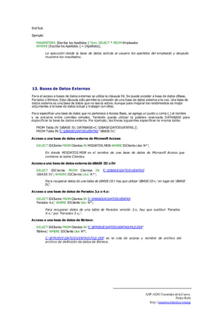 End Sub 
Ejemplo: 
PARAMETERS [Escriba los Apellidos:] Text; SELECT * FROM Empleados 
WHERE [Escriba los Apellidos:] = [Apellidos]; 
La ejecución desde la base de datos solicita al usuario los apellidos del empleado y después 
muestra los resultados. 
13. Bases de Datos Externas 
Para el acceso a bases de datos externas se utiliza la cláusula IN. Se puede acceder a base de datos dBase, 
Paradox o Btrieve. Esta cláusula sólo permite la conexión de una base de datos externa a la vez. Una base de 
datos externa es una base de datos que no sea la activa. Aunque para mejorar los rendimientos es mejor 
adjuntarlas a la base de datos actual y trabajar con ellas. 
Para especificar una base de datos que no pertenece a Access Basic, se agrega un punto y coma (;) al nombre 
y se encierra entre comillas simples. También puede utilizar la palabra reservada DATABASE para 
especificar la base de datos externa. Por ejemplo, las líneas siguientes especifican la misma tabla: 
FROM Tabla IN '[dBASE IV; DATABASE=C:DBASEDATOSVENTAS;]'; 
FROM Tabla IN 'C:DBASEDATOSVENTAS' 'dBASE IV;' 
Acceso a una base de datos externa de Microsoft Access: 
SELECT IDCliente FROM Clientes IN MISDATOS.MDB WHERE IDCliente Like 'A*'; 
En donde MISDATOS.MDB es el nombre de una base de datos de Microsoft Access que 
contiene la tabla Clientes. 
Acceso a una base de datos externa de dBASE III o IV: 
SELECT IDCliente FROM Clientes IN 'C:DBASEDATOSVENTAS' 
'dBASE IV'; WHERE IDCliente Like 'A*'; 
Para recuperar datos de una tabla de dBASE III+ hay que utilizar 'dBASE III+;' en lugar de 'dBASE 
IV;'. 
Acceso a una base de datos de Paradox 3.x o 4.x: 
SELECT IDCliente FROM Clientes IN 'C:PARADOXDATOSVENTAS' 
'Paradox 4.x;' WHERE IDCliente Like 'A*'; 
Para recuperar datos de una tabla de Paradox versión 3.x, hay que sustituir 'Paradox 
4.x;' por 'Paradox 3.x;'. 
Acceso a una base de datos de Btrieve: 
SELECT IDCliente FROM Clientes IN 'C:BTRIEVEDATOSVENTASFILE.DDF' 
'Btrieve;' WHERE IDCliente Like 'A*'; 
C:BTRIEVEDATOSVENTASFILE.DDF es la ruta de acceso y nombre de archivo del 
archivo de definición de datos de Btrieve. 
ASP-ADO Tutoriales de la Cueva 
Pedro Rufo 
http.//usuarios.tripod.es/smaug 
 