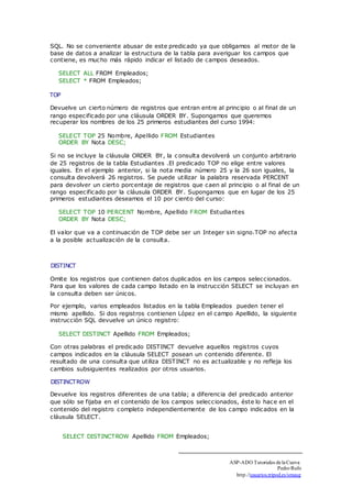 SQL. No se conveniente abusar de este predicado ya que obligamos al motor de la 
base de datos a analizar la estructura de la tabla para averiguar los campos que 
contiene, es mucho más rápido indicar el listado de campos deseados. 
SELECT ALL FROM Empleados; 
SELECT * FROM Empleados; 
TOP 
Devuelve un cierto número de registros que entran entre al principio o al final de un 
rango especificado por una cláusula ORDER BY. Supongamos que queremos 
recuperar los nombres de los 25 primeros estudiantes del curso 1994: 
SELECT TOP 25 Nombre, Apellido FROM Estudiantes 
ORDER BY Nota DESC; 
Si no se incluye la cláusula ORDER BY, la consulta devolverá un conjunto arbitrario 
de 25 registros de la tabla Estudiantes .El predicado TOP no elige entre valores 
iguales. En el ejemplo anterior, si la nota media número 25 y la 26 son iguales, la 
consulta devolverá 26 registros. Se puede utilizar la palabra reservada PERCENT 
para devolver un cierto porcentaje de registros que caen al principio o al final de un 
rango especificado por la cláusula ORDER BY. Supongamos que en lugar de los 25 
primeros estudiantes deseamos el 10 por ciento del curso: 
SELECT TOP 10 PERCENT Nombre, Apellido FROM Estudiantes 
ORDER BY Nota DESC; 
El valor que va a continuación de TOP debe ser un Integer sin signo.TOP no afecta 
a la posible actualización de la consulta. 
DISTINCT 
Omite los registros que contienen datos duplicados en los campos seleccionados. 
Para que los valores de cada campo listado en la instrucción SELECT se incluyan en 
la consulta deben ser únicos. 
Por ejemplo, varios empleados listados en la tabla Empleados pueden tener el 
mismo apellido. Si dos registros contienen López en el campo Apellido, la siguiente 
instrucción SQL devuelve un único registro: 
SELECT DISTINCT Apellido FROM Empleados; 
Con otras palabras el predicado DISTINCT devuelve aquellos registros cuyos 
campos indicados en la cláusula SELECT posean un contenido diferente. El 
resultado de una consulta que utiliza DISTINCT no es actualizable y no refleja los 
cambios subsiguientes realizados por otros usuarios. 
DISTINCTROW 
Devuelve los registros diferentes de una tabla; a diferencia del predicado anterior 
que sólo se fijaba en el contenido de los campos seleccionados, éste lo hace en el 
contenido del registro completo independientemente de los campo indicados en la 
cláusula SELECT. 
SELECT DISTINCTROW Apellido FROM Empleados; 
ASP-ADO Tutoriales de la Cueva 
Pedro Rufo 
http.//usuarios.tripod.es/smaug 
 