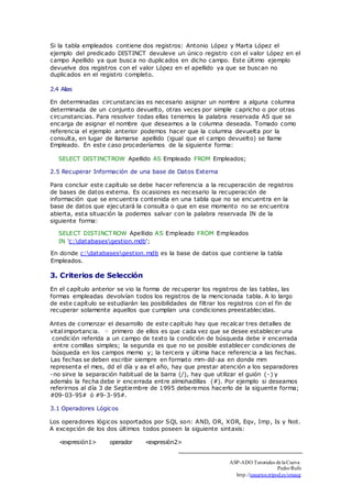 Si la tabla empleados contiene dos registros: Antonio López y Marta López el 
ejemplo del predicado DISTINCT devuleve un único registro con el valor López en el 
campo Apellido ya que busca no duplicados en dicho campo. Este último ejemplo 
devuelve dos registros con el valor López en el apellido ya que se buscan no 
duplicados en el registro completo. 
2.4 Alias 
En determinadas circunstancias es necesario asignar un nombre a alguna columna 
determinada de un conjunto devuelto, otras veces por simple capricho o por otras 
circunstancias. Para resolver todas ellas tenemos la palabra reservada AS que se 
encarga de asignar el nombre que deseamos a la columna deseada. Tomado como 
referencia el ejemplo anterior podemos hacer que la columna devuelta por la 
consulta, en lugar de llamarse apellido (igual que el campo devuelto) se llame 
Empleado. En este caso procederíamos de la siguiente forma: 
SELECT DISTINCTROW Apellido AS Empleado FROM Empleados; 
2.5 Recuperar Información de una base de Datos Externa 
Para concluir este capítulo se debe hacer referencia a la recuperación de registros 
de bases de datos externa. Es ocasiones es necesario la recuperación de 
información que se encuentra contenida en una tabla que no se encuentra en la 
base de datos que ejecutará la consulta o que en ese momento no se encuentra 
abierta, esta situación la podemos salvar con la palabra reservada IN de la 
siguiente forma: 
SELECT DISTINCTROW Apellido AS Empleado FROM Empleados 
IN 'c:databasesgestion.mdb'; 
En donde c:databasesgestion.mdb es la base de datos que contiene la tabla 
Empleados. 
3. Criterios de Selección 
En el capítulo anterior se vio la forma de recuperar los registros de las tablas, las 
formas empleadas devolvían todos los registros de la mencionada tabla. A lo largo 
de este capítulo se estudiarán las posibilidades de filtrar los registros con el fin de 
recuperar solamente aquellos que cumplan una condiciones preestablecidas. 
Antes de comenzar el desarrollo de este capítulo hay que recalcar tres detalles de 
vital importancia. primero de ellos es que cada vez que se desee establecer una 
condición referida a un campo de texto la condición de búsqueda debe ir encerrada 
entre comillas simples; la segunda es que no se posible establecer condiciones de 
búsqueda en los campos memo y; la tercera y última hace referencia a las fechas. 
Las fechas se deben escribir siempre en formato mm-dd-aa en donde mm 
representa el mes, dd el día y aa el año, hay que prestar atención a los separadores 
-no sirve la separación habitual de la barra (/), hay que utilizar el guión (-) y 
además la fecha debe ir encerrada entre almohadillas (#). Por ejemplo si deseamos 
referirnos al día 3 de Septiembre de 1995 deberemos hacerlo de la siguente forma; 
#09-03-95# ó #9-3-95#. 
3.1 Operadores Lógicos 
Los operadores lógicos soportados por SQL son: AND, OR, XOR, Eqv, Imp, Is y Not. 
A excepción de los dos últimos todos poseen la siguiente sintaxis: 
<expresión1> operador <expresión2> 
ASP-ADO Tutoriales de la Cueva 
Pedro Rufo 
http.//usuarios.tripod.es/smaug 
□ 
 
